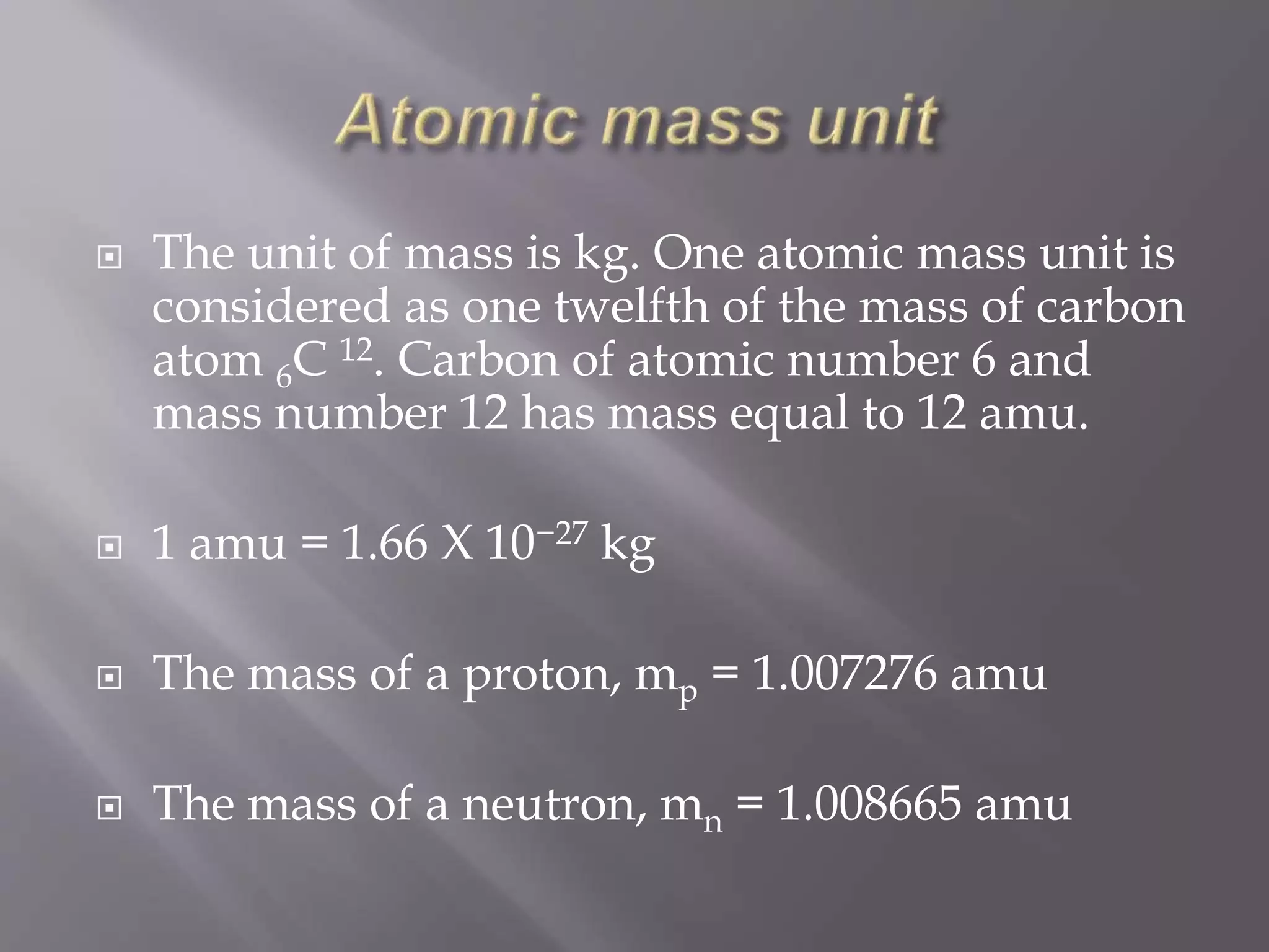  The unit of mass is kg. One atomic mass unit is
considered as one twelfth of the mass of carbon
atom 6C 12. Carbon of atomic number 6 and
mass number 12 has mass equal to 12 amu.
 1 amu = 1.66 X 10−27 kg
 The mass of a proton, mp = 1.007276 amu
 The mass of a neutron, mn = 1.008665 amu
 