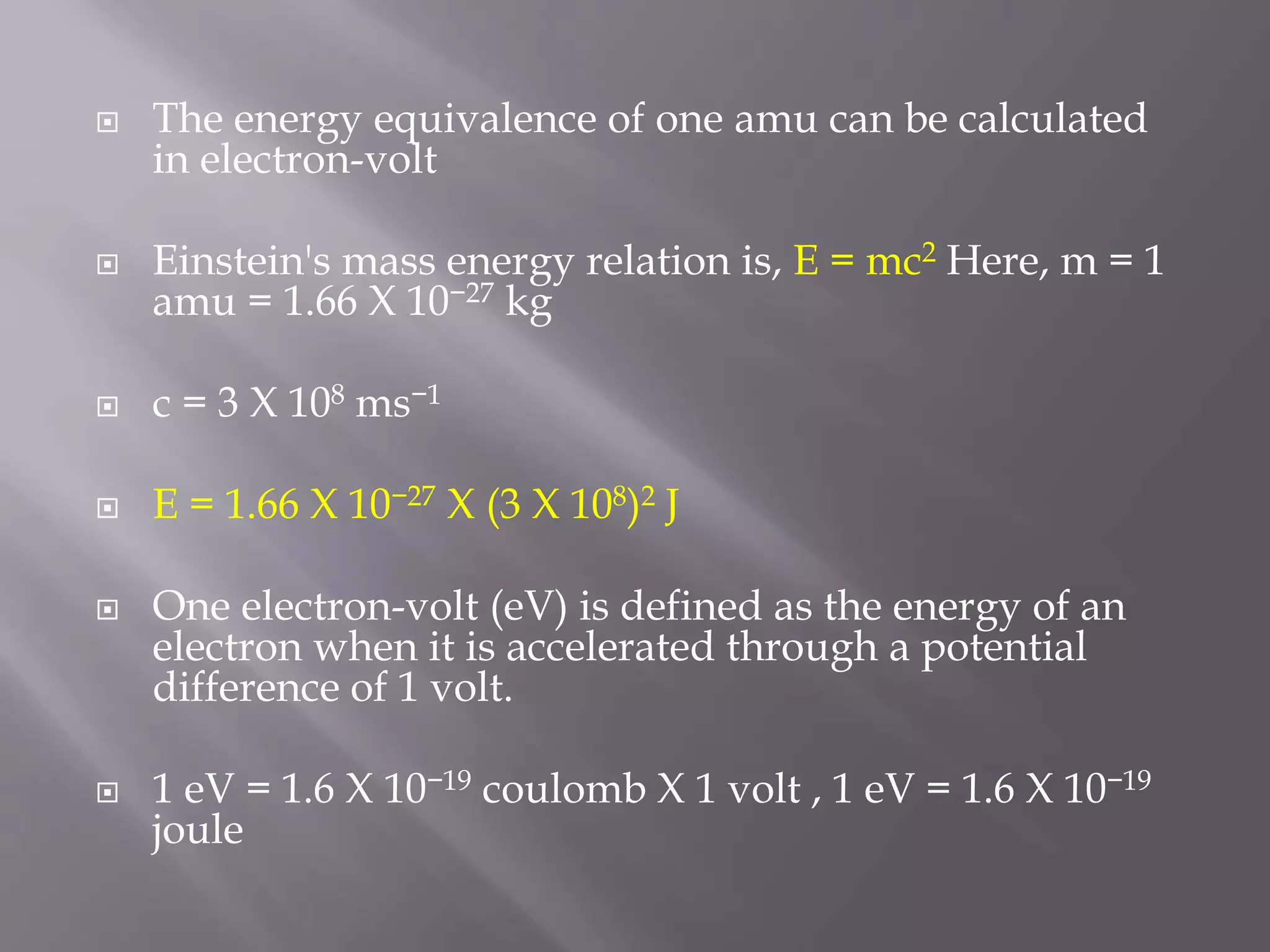  The energy equivalence of one amu can be calculated
in electron-volt
 Einstein's mass energy relation is, E = mc2 Here, m = 1
amu = 1.66 X 10−27 kg
 c = 3 X 108 ms−1
 E = 1.66 X 10−27 X (3 X 108)2 J
 One electron-volt (eV) is defined as the energy of an
electron when it is accelerated through a potential
difference of 1 volt.
 1 eV = 1.6 X 10−19 coulomb X 1 volt , 1 eV = 1.6 X 10−19
joule
 