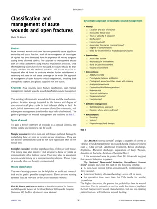 BASIC SKILLS




Classiﬁcation and                                                                     Systematic approach to traumatic wound management
management of acute                                                                   C   History:

wounds and open fractures                                                                 B Location and size of wound?

                                                                                          B Associated tissue loss?

                                                                                          B Type or velocity of weapon?
Livio Di Mascio
                                                                                          B Mechanism?

                                                                                          B Energy involved?

                                                                                          B Associated thermal or chemical injury?

                                                                                          B Degree of contamination?
Abstract
Acute traumatic wounds and open fractures potentially cause signiﬁcant                    B Need for involvement of multidisciplinary teams?

morbidity and loss of function. Much of the management of these types                 C   Examination:
of injuries has been developed from the experience of military surgeons                   B Associated injuries
during times of armed conﬂict. The approach to management should                          B Neurovascular involvement
start on initial assessment using trauma resuscitation protocols. Once                    B Bone or joint involvement
life-threatening injuries have been managed, the wound should be thor-                    B Visceral involvement
oughly debrided and the skeleton stabilized. The wound must be re-
inspected after 48 hours to evaluate whether further debridement is                   C   Interventions:
necessary and plans for soft tissue coverage can be made. The approach                    B RESUSCITATION

to management of open fractures should be systematic, involving both                      B Prophylaxis: tetanus, antibiotics

orthopaedic surgeons and plastic surgeons from the outset.                                B Photograph wound and then cover with dressing

                                                                                          B Analgesia/anaesthesia

Keywords Acute wounds; open fracture classiﬁcation; open fracture                         B Exploration/debridement/washout

management; traumatic wounds; wound classiﬁcation; wound management                       B Haemostasis

                                                                                          B Skeletal stabilization

                                                                                          B Revascularization?

The aetiology of traumatic wounds is diverse and the mechanism,                           B Fasciotomies?

pattern, location, energy imparted to the tissues and degree of                       C   Deﬁnitive management:
contamination all play a role in their inherent ability to heal. As
                                                                                          B Multidisciplinary approach
such, initial assessment and treatment should be systematic, and
                                                                                          B Closure: when, where and how?
subsequent management is tailored to each individual wound. The
general principles of wound management are outlined in Box 1.                         C   Rehabilitation:
                                                                                          B Dressings

Types of wound                                                                            B Splints?

                                                                                          B Physiotherapy/hand therapy
To gain a broad overview of wounds in a clinical context, the
terms simple and complex can be used:
                                                                                Box 1
Simple wounds: involve skin and soft tissues without damage to
underlying bone or joint or neurovascular structures. They are
not heavily contaminated and do not have signiﬁcant skin or soft                   The ASEPSIS scoring system1 assigns a number of scores to
tissue loss.                                                                    various wound characteristics evaluated during serial assessment
                                                                                over a 5-day period. (Additional treatment, Serous discharge,
Complex wounds: involve signiﬁcant loss of skin or soft tissue.                 Erythema, Purulent discharge, separation of deep Tissues,
The injury may also involve vital structures, bone or joints or                 Isolation of bacteria, duration of hospital Stay.)
communicate with a hollow viscus. There may also be associated                     If the summated score is greater than 20, this would suggest
neurovascular injury or a compartment syndrome. These types                     that wound infection is present.
of wounds often are heavily contaminated.                                          The National Nosocomial Infection Surveillance System
                                                                                Score2 assigns one point for each of the following criteria:
Wound classiﬁcation                                                               A non-clean wound (clean-contaminated, contaminated or
The use of scoring systems can be helpful as an audit and research              dirty wound).
tool and to predict possible complications. There are two scoring                 American Society of Anaesthesiology score of 3 or more.
systems that are relevant to the acute traumatic wound:                           An operative time more than the 75th centile for similar
                                                                                procedures.
                                                                                The higher the score, the greater the probability there is wound
Livio Di Mascio MBBS FRCS(Tr  Orth) is a Specialist Registrar in Trauma        infection. This is primarily a tool for audit but it does highlight
and Orthopaedic Surgery at the Royal National Orthopaedic Hospital,             the fact that not only wound characteristics, but also pre-existing
Stanmore, UK. Conﬂicts of interest: none declared.                              patient factors, will inﬂuence wound healing.


SURGERY 29:2                                                               76                                               Ó 2010 Elsevier Ltd. All rights reserved.
 