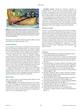 BASIC SKILLS



                                                                                         Secondary closure: healing by ‘secondary intension’ is
                                                                                      employed where a wound is left open and heals mainly by the
                                                                                      formation of granulation tissue and wound contraction. This
                                                                                      process can be lengthy and the cosmetic result is less favourable
                                                                                      but is employed where a tissue defect is present and local plastic
                                                                                      cover is inappropriate (for example: ulcers and abscess cavities).
                                                                                         Tertiary closure: healing by ‘third intension’ involves delayed
                                                                                      closure of a wound. The wound edges are left open and then
                                                                                      closed after a variable period of time. This technique is used for
                                                                                      open fractures and contaminated wounds and requires thorough
                                                                                      debridement and wound irrigation as previously described.

                                                                                      Soft tissue coverage
Figure 2 The wound edges have been excised and the wound debrided of
all devitalized tissues and foreign material in this open tibial fracture.            If there is a soft tissue defect present and soft tissue coverage is
A bridging external ﬁxator has been applied to achieve initial skeletal               necessary and cannot be achieved then many options exist. The
stability. This will be exchanged for alternative deﬁnitive ﬁxation at a later        simplest method which will yield predictable soft tissue coverage
date. Antibiotic-loaded cement beads have been employed to assist in                  is the most appropriate. The simplest technique for reconstruc-
dead-space management.
                                                                                      tion is a partial or full-thickness skin graft; however this must be
                                                                                      placed on a stable healthy bed of muscle and is not suitable for
Soft tissue cover should be achieved if possible within 72 hours                      coverage of exposed bone, tendon or hardware. In these situa-
and should not be delayed beyond 7 days.                                              tions local skin ﬂaps, region skin ﬂaps or free tissue transfers
                                                                                      may be necessary and highlight the importance of a joint
Skeletal stabilization                                                                approach of open fracture management with orthopaedic and
Loose fragments of bone that are devitalized and have lost their                      plastic surgeons.                                                A
soft tissue attachment and blood supply are removed. Fracture
ends and large segments that fail to demonstrate signs of viability
are also removed. Major articular fragments are preserved as                          REFERENCES
long as they can be reduced and ﬁxed with absolute stability.                         1 Byrne DJ, Malek MM, Davey PG, Cuschieri A. Postoperative wound
    Fracture stabilization may consist of temporary spanning                             scoring. Biomed Pharmacother 1989; 43: 669e73.
external ﬁxation at the time of initial debridement (Figure 2). If this               2 Culver DH, Horan TC, Gaynes RP, et al. Surgical wound infection rates
is then converted to internal ﬁxation this should be done as soon as                     by wound class, operative procedure, and patient risk index. National
possible. Ideally this can be done at the planned ‘second look’ but                      Nosocomial Infections Surveillance System. Am J Med 1991 Sep 16;
should not be delayed beyond 10 days. Beyond this, infection is                          91: 152Se7.
a risk. Internal ﬁxation with intramedullary devices or plates and                    3 Gustilo RB, Anderson JT. Prevention of infection in the treatment of one
screws is safe if there is minimal contamination and soft tissue                         thousand and twenty-ﬁve open fractures of long bones: retrospective
cover is achieved at the same time as insertion of the implant.                          and prospective analyses. J Bone Joint Surg Am 1976 Jun; 58: 453e8.
    Modern multiplanar and circular ﬁxators can be used if there                      4 Sorger JI, Kirk PG, Ruhnke CJ, et al. Once daily, high dose versus
is a signiﬁcant contamination, or segmental bone loss. When                              divided, low dose gentamicin for open fractures. Clin Orthop Relat Res
external ﬁxators are used, ‘safe corridors’ for pin placement                            1999 Sep; 366: 197e204.
should be utilized to avoid damaging underlying structures of                         5 Nanchahal J, Nayagam D, Moran C, Barrett S, Sanderson F, Pallister I.
compromising later plastic surgical reconstruction.                                      Standards for the management of open fractures of the lower limb.
                                                                                         BOA and BAPRAS guidelines, 2009.
Wound closure                                                                         6 Patzakis MJ, Wilkins J. Factors inﬂuencing infection rate in open frac-
There are three types of wound healing which depend on the                               tures wounds. Clin Orthop Relat Res 1989 Jun; 243: 36e40.
timing and technique involved:                                                        7 Rushdy AA, White JM, Ramsay ME, et al. Tetanus in England and Wales,
    Primary closure: in this method wounds heal by ‘ﬁrst inten-                          1984e2000. Epidemiol Infect 2003 Feb; 130: 71e7.
tion’. The wound edges are approximated without delay and the                         8 Gustilo RB, Simpson L, Nixon R, et al. Analysis of 511 open fractures.
advantages are that there is a shorter time to healing and the                           Clin Orthop Relat Res 1969 SepteOct; 66: 148e54.
cosmetic result is good. Not all traumatic wounds should be                           9 Draeger RW, Dirschl DR, Dahners LE. Dt of cancellous bone:
closed in this way due to either the presence of contamination,                          a comparison of irrigation methods. J Orthop Trauma 2006 NoveDec;
tissue loss or an underlying bone injury.                                                20: 692e8.




SURGERY 29:2                                                                     79                                              Ó 2010 Elsevier Ltd. All rights reserved.
 