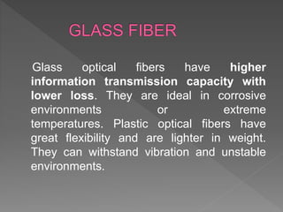 Glass optical fibers have higher
information transmission capacity with
lower loss. They are ideal in corrosive
environments or extreme
temperatures. Plastic optical fibers have
great flexibility and are lighter in weight.
They can withstand vibration and unstable
environments.