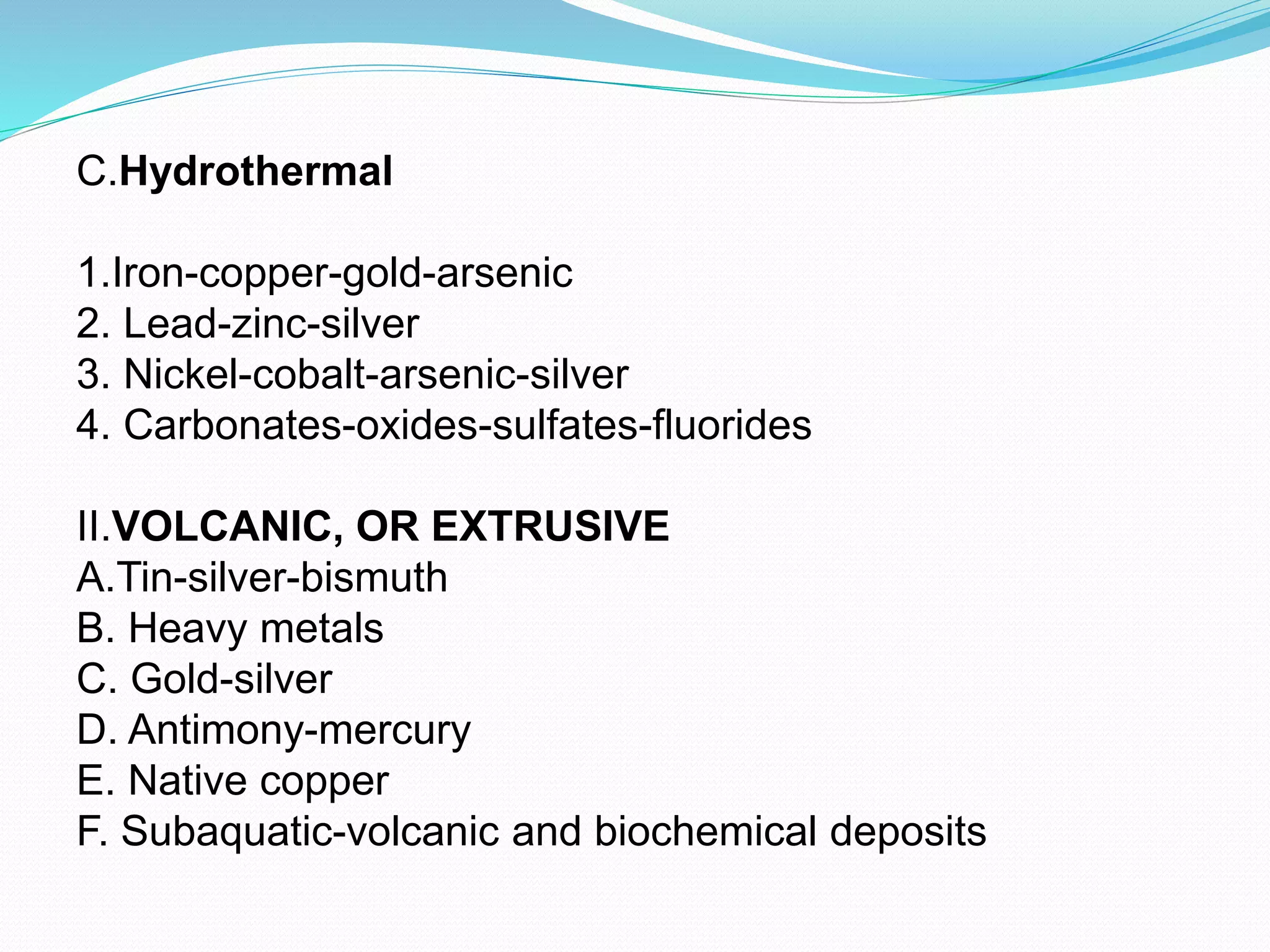 C.Hydrothermal
1.Iron-copper-gold-arsenic
2. Lead-zinc-silver
3. Nickel-cobalt-arsenic-silver
4. Carbonates-oxides-sulfates-fluorides
II.VOLCANIC, OR EXTRUSIVE
A.Tin-silver-bismuth
B. Heavy metals
C. Gold-silver
D. Antimony-mercury
E. Native copper
F. Subaquatic-volcanic and biochemical deposits
 
