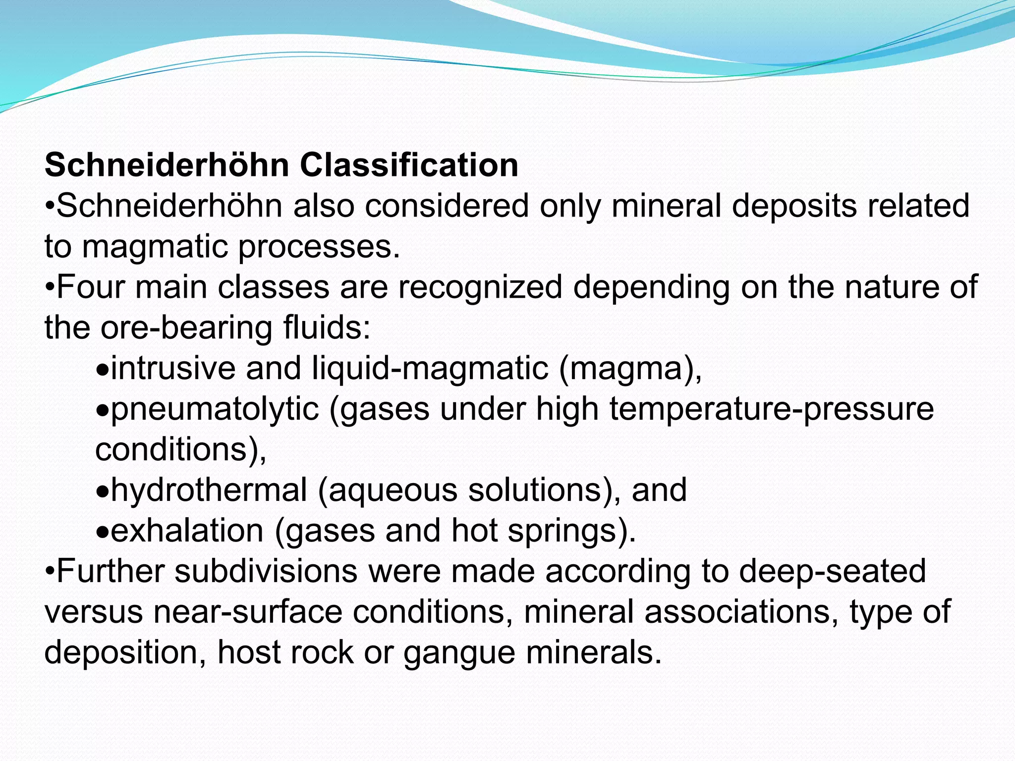 Schneiderhöhn Classification
•Schneiderhöhn also considered only mineral deposits related
to magmatic processes.
•Four main classes are recognized depending on the nature of
the ore-bearing fluids:
intrusive and liquid-magmatic (magma),
pneumatolytic (gases under high temperature-pressure
conditions),
hydrothermal (aqueous solutions), and
exhalation (gases and hot springs).
•Further subdivisions were made according to deep-seated
versus near-surface conditions, mineral associations, type of
deposition, host rock or gangue minerals.
 