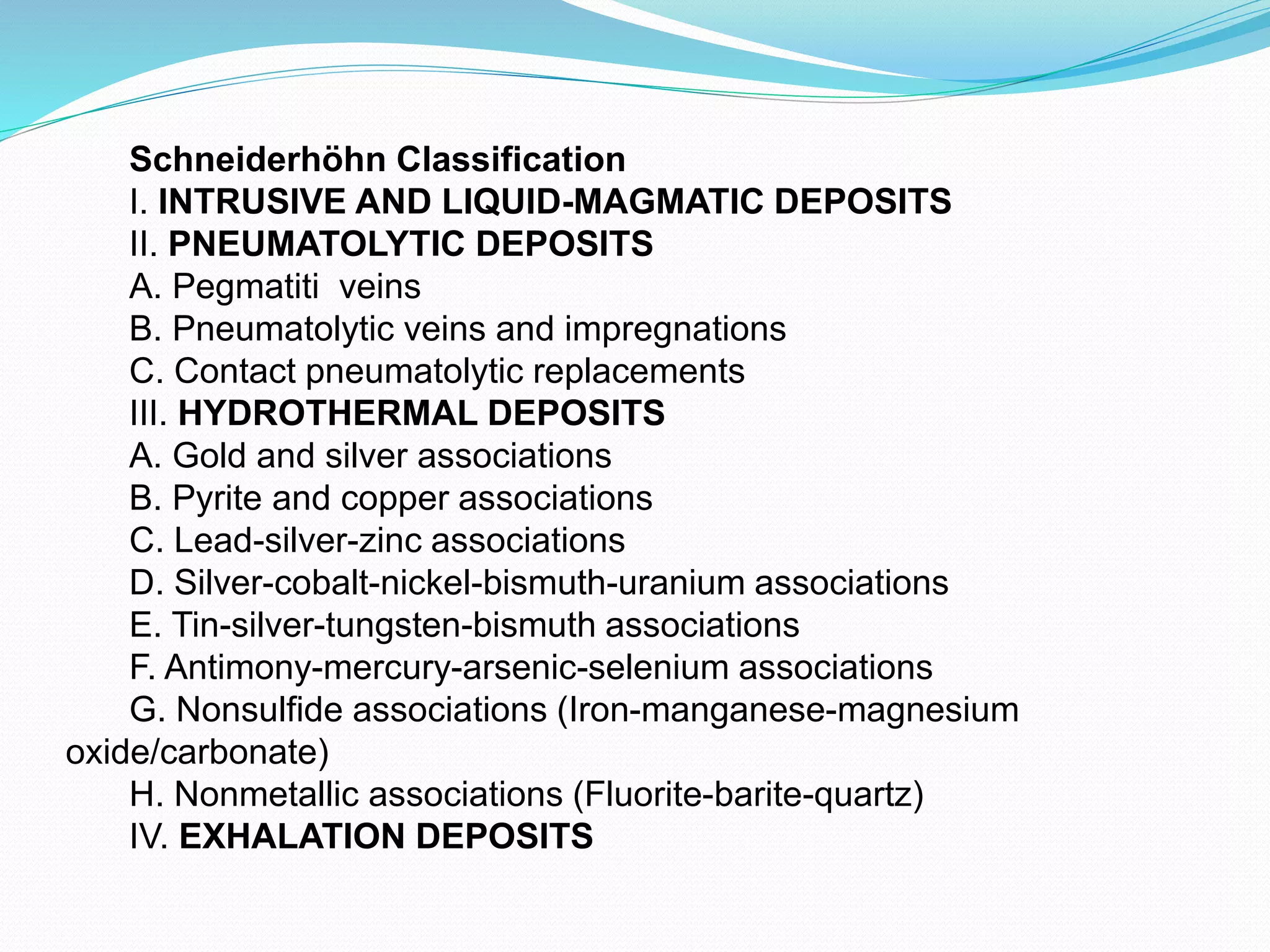 Schneiderhöhn Classification
I. INTRUSIVE AND LIQUID-MAGMATIC DEPOSITS
II. PNEUMATOLYTIC DEPOSITS
A. Pegmatiti veins
B. Pneumatolytic veins and impregnations
C. Contact pneumatolytic replacements
III. HYDROTHERMAL DEPOSITS
A. Gold and silver associations
B. Pyrite and copper associations
C. Lead-silver-zinc associations
D. Silver-cobalt-nickel-bismuth-uranium associations
E. Tin-silver-tungsten-bismuth associations
F. Antimony-mercury-arsenic-selenium associations
G. Nonsulfide associations (Iron-manganese-magnesium
oxide/carbonate)
H. Nonmetallic associations (Fluorite-barite-quartz)
IV. EXHALATION DEPOSITS
 