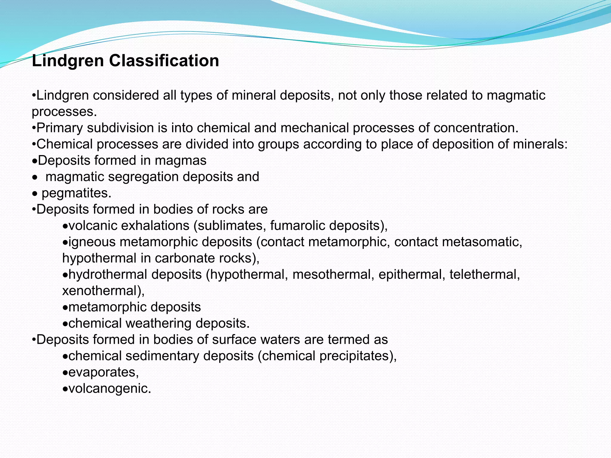 Lindgren Classification
•Lindgren considered all types of mineral deposits, not only those related to magmatic
processes.
•Primary subdivision is into chemical and mechanical processes of concentration.
•Chemical processes are divided into groups according to place of deposition of minerals:
Deposits formed in magmas
 magmatic segregation deposits and
 pegmatites.
•Deposits formed in bodies of rocks are
volcanic exhalations (sublimates, fumarolic deposits),
igneous metamorphic deposits (contact metamorphic, contact metasomatic,
hypothermal in carbonate rocks),
hydrothermal deposits (hypothermal, mesothermal, epithermal, telethermal,
xenothermal),
metamorphic deposits
chemical weathering deposits.
•Deposits formed in bodies of surface waters are termed as
chemical sedimentary deposits (chemical precipitates),
evaporates,
volcanogenic.
 
