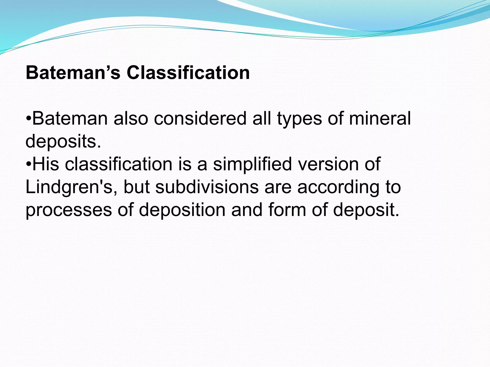 Bateman’s Classification
•Bateman also considered all types of mineral
deposits.
•His classification is a simplified version of
Lindgren's, but subdivisions are according to
processes of deposition and form of deposit.
 
