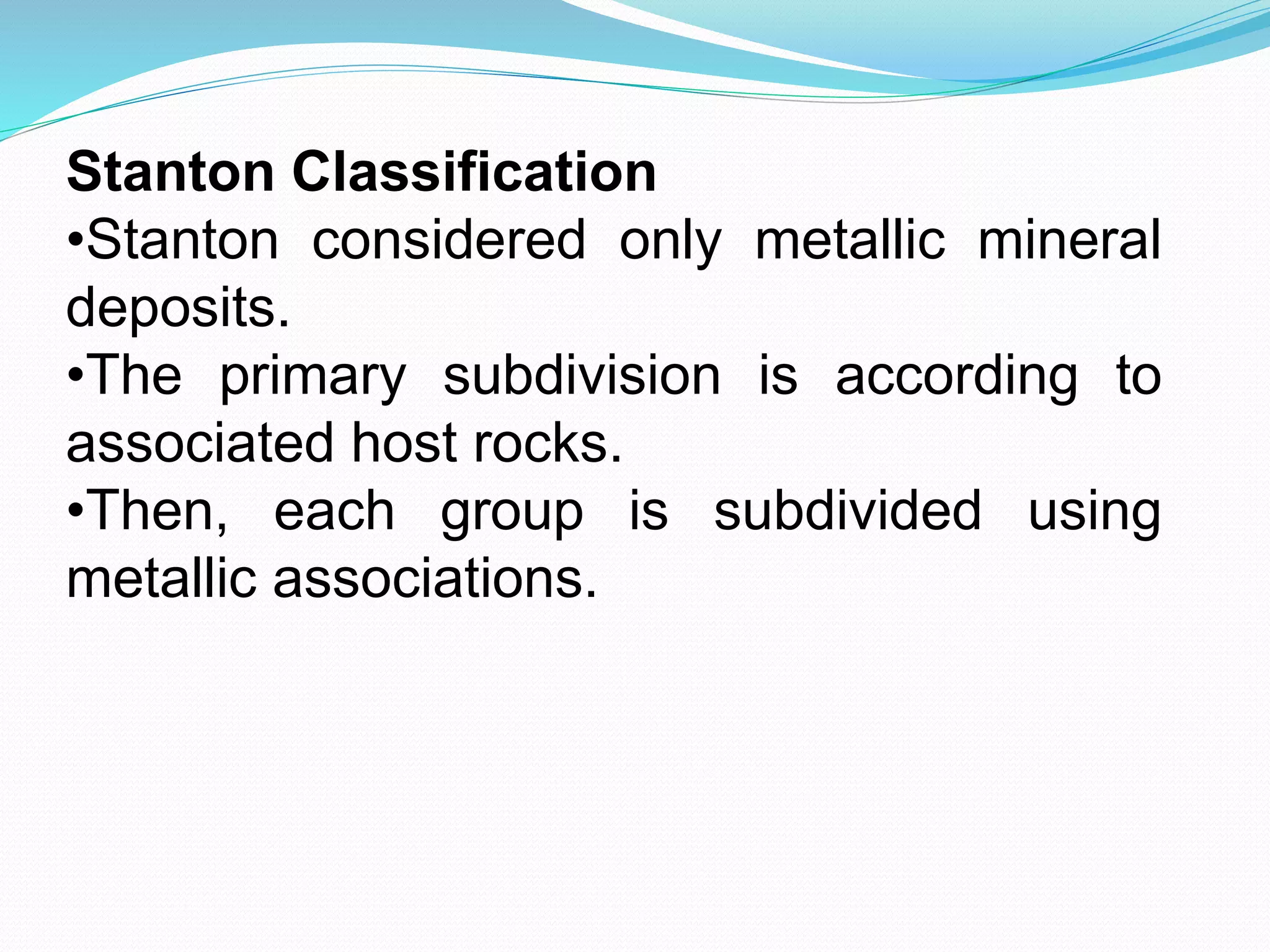 Stanton Classification
•Stanton considered only metallic mineral
deposits.
•The primary subdivision is according to
associated host rocks.
•Then, each group is subdivided using
metallic associations.
 