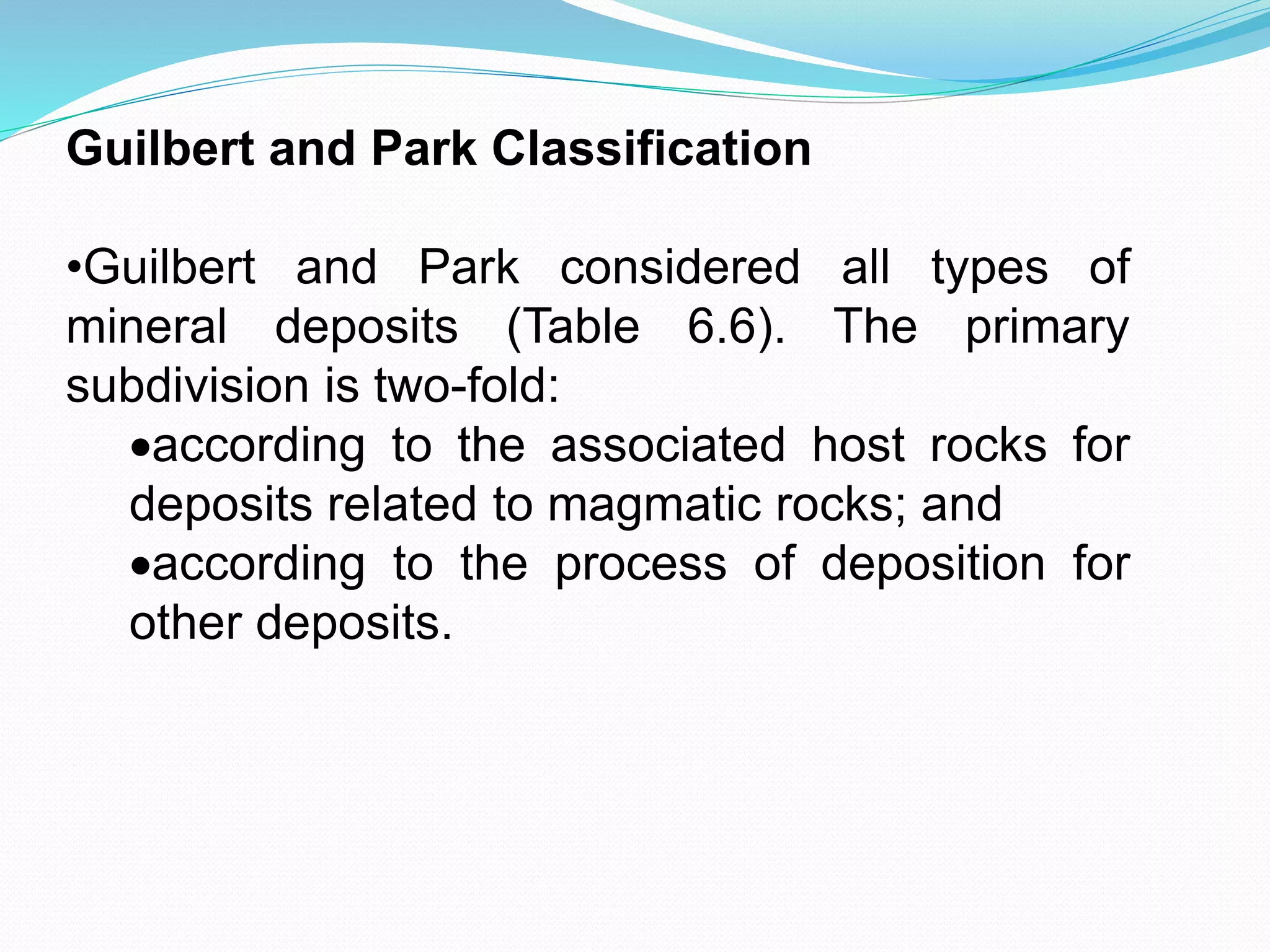 Guilbert and Park Classification
•Guilbert and Park considered all types of
mineral deposits (Table 6.6). The primary
subdivision is two-fold:
according to the associated host rocks for
deposits related to magmatic rocks; and
according to the process of deposition for
other deposits.
 