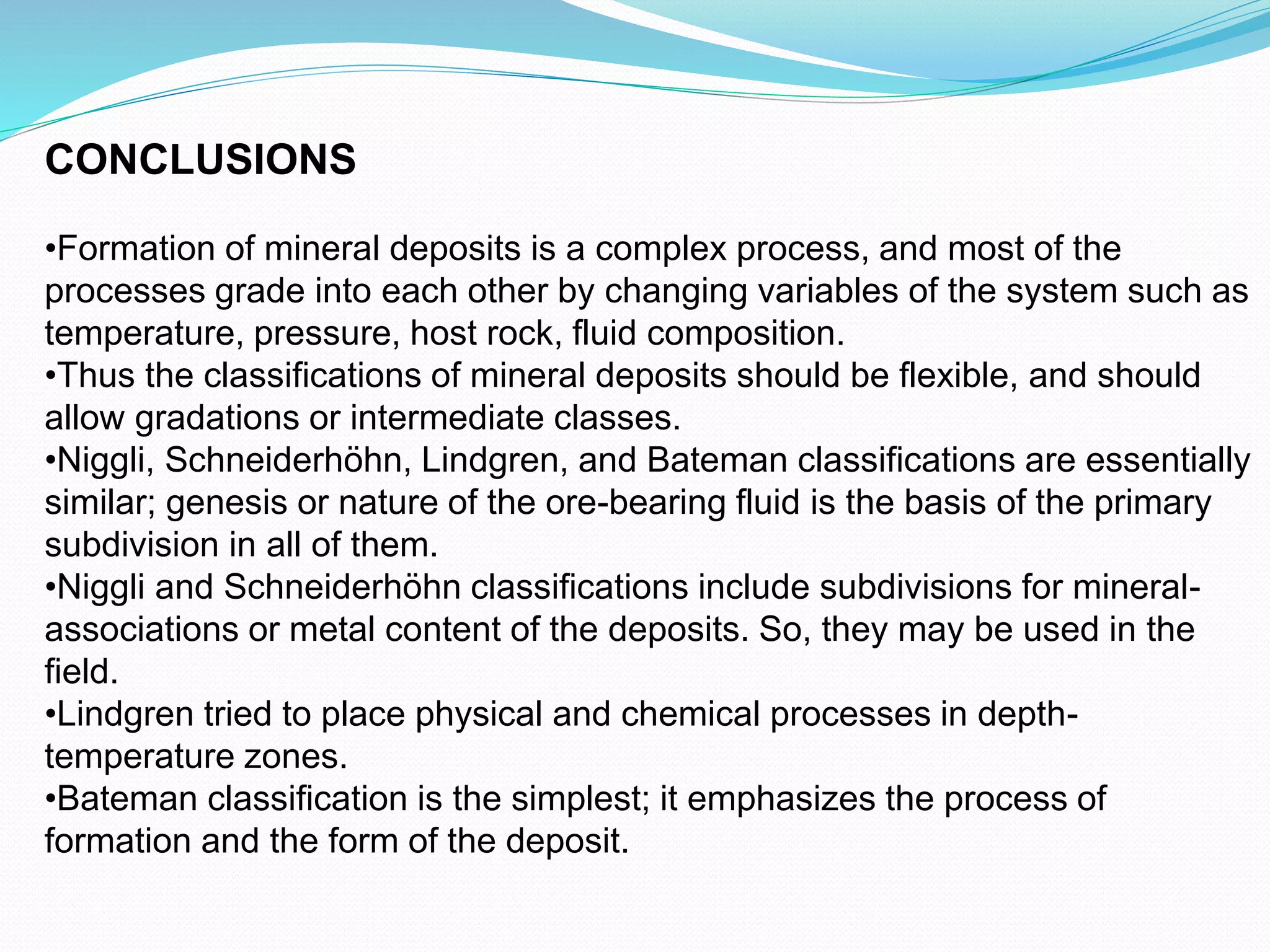 CONCLUSIONS
•Formation of mineral deposits is a complex process, and most of the
processes grade into each other by changing variables of the system such as
temperature, pressure, host rock, fluid composition.
•Thus the classifications of mineral deposits should be flexible, and should
allow gradations or intermediate classes.
•Niggli, Schneiderhöhn, Lindgren, and Bateman classifications are essentially
similar; genesis or nature of the ore-bearing fluid is the basis of the primary
subdivision in all of them.
•Niggli and Schneiderhöhn classifications include subdivisions for mineral-
associations or metal content of the deposits. So, they may be used in the
field.
•Lindgren tried to place physical and chemical processes in depth-
temperature zones.
•Bateman classification is the simplest; it emphasizes the process of
formation and the form of the deposit.
 