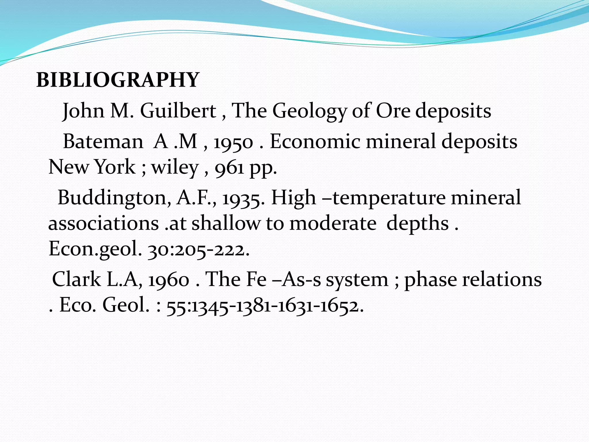 BIBLIOGRAPHY
John M. Guilbert , The Geology of Ore deposits
Bateman A .M , 1950 . Economic mineral deposits
New York ; wiley , 961 pp.
Buddington, A.F., 1935. High –temperature mineral
associations .at shallow to moderate depths .
Econ.geol. 30:205-222.
Clark L.A, 1960 . The Fe –As-s system ; phase relations
. Eco. Geol. : 55:1345-1381-1631-1652.
 