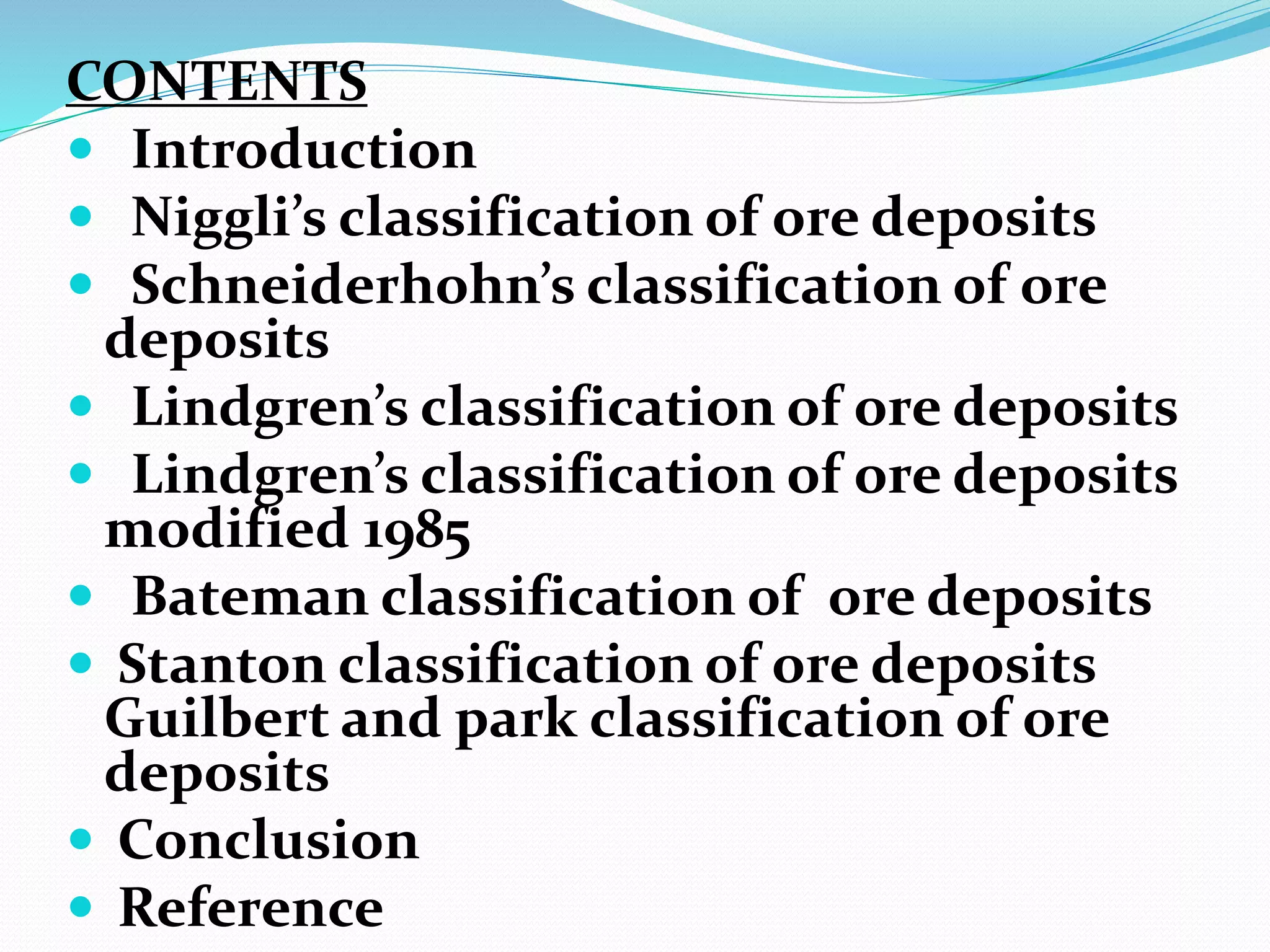 CONTENTS
 Introduction
 Niggli’s classification of ore deposits
 Schneiderhohn’s classification of ore
deposits
 Lindgren’s classification of ore deposits
 Lindgren’s classification of ore deposits
modified 1985
 Bateman classification of ore deposits
 Stanton classification of ore deposits
Guilbert and park classification of ore
deposits
 Conclusion
 Reference
 