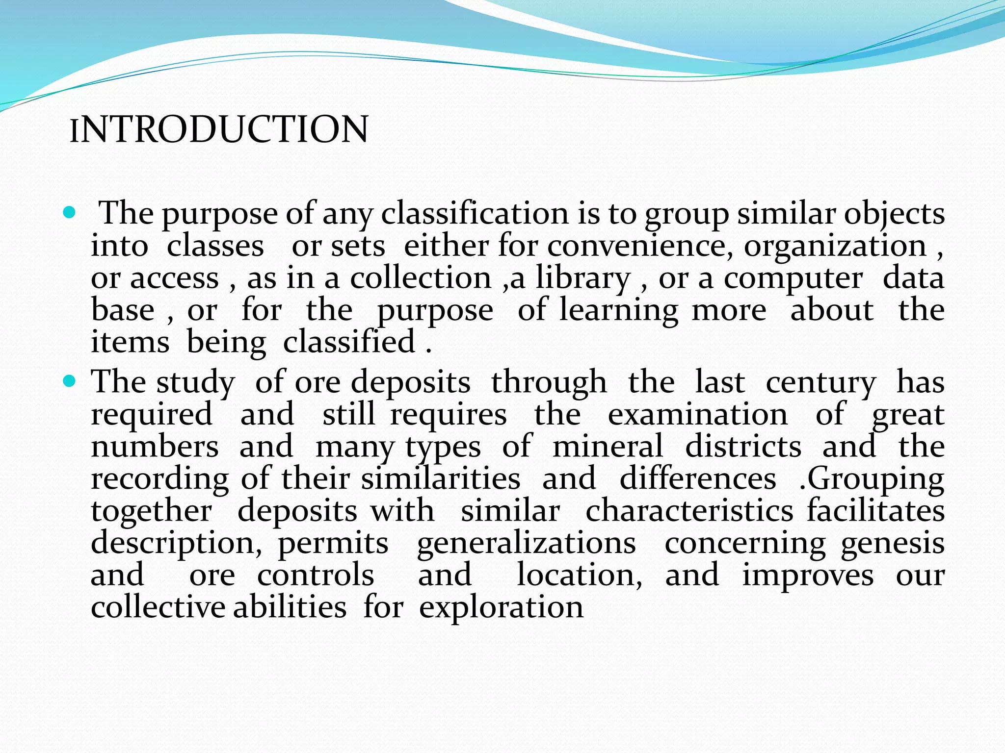 INTRODUCTION
 The purpose of any classification is to group similar objects
into classes or sets either for convenience, organization ,
or access , as in a collection ,a library , or a computer data
base , or for the purpose of learning more about the
items being classified .
 The study of ore deposits through the last century has
required and still requires the examination of great
numbers and many types of mineral districts and the
recording of their similarities and differences .Grouping
together deposits with similar characteristics facilitates
description, permits generalizations concerning genesis
and ore controls and location, and improves our
collective abilities for exploration
 