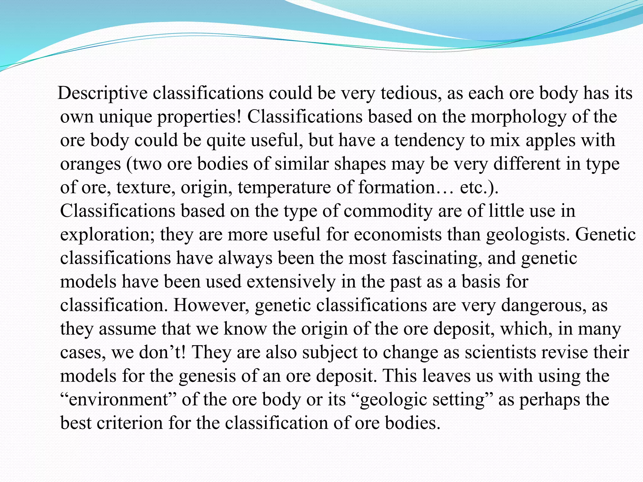 Descriptive classifications could be very tedious, as each ore body has its
own unique properties! Classifications based on the morphology of the
ore body could be quite useful, but have a tendency to mix apples with
oranges (two ore bodies of similar shapes may be very different in type
of ore, texture, origin, temperature of formation… etc.).
Classifications based on the type of commodity are of little use in
exploration; they are more useful for economists than geologists. Genetic
classifications have always been the most fascinating, and genetic
models have been used extensively in the past as a basis for
classification. However, genetic classifications are very dangerous, as
they assume that we know the origin of the ore deposit, which, in many
cases, we don’t! They are also subject to change as scientists revise their
models for the genesis of an ore deposit. This leaves us with using the
“environment” of the ore body or its “geologic setting” as perhaps the
best criterion for the classification of ore bodies.
 