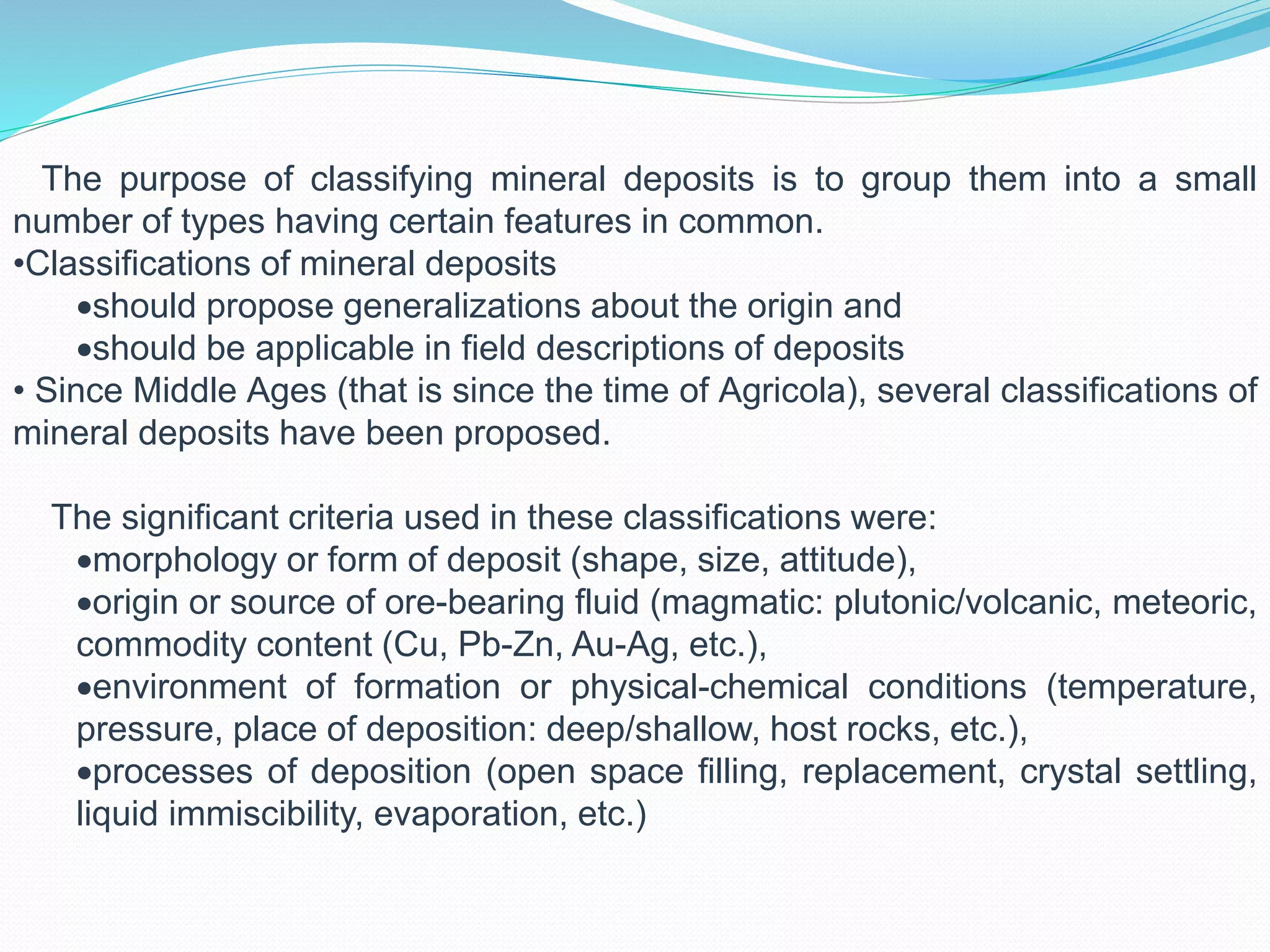 The purpose of classifying mineral deposits is to group them into a small
number of types having certain features in common.
•Classifications of mineral deposits
should propose generalizations about the origin and
should be applicable in field descriptions of deposits
• Since Middle Ages (that is since the time of Agricola), several classifications of
mineral deposits have been proposed.
The significant criteria used in these classifications were:
morphology or form of deposit (shape, size, attitude),
origin or source of ore-bearing fluid (magmatic: plutonic/volcanic, meteoric,
commodity content (Cu, Pb-Zn, Au-Ag, etc.),
environment of formation or physical-chemical conditions (temperature,
pressure, place of deposition: deep/shallow, host rocks, etc.),
processes of deposition (open space filling, replacement, crystal settling,
liquid immiscibility, evaporation, etc.)
 