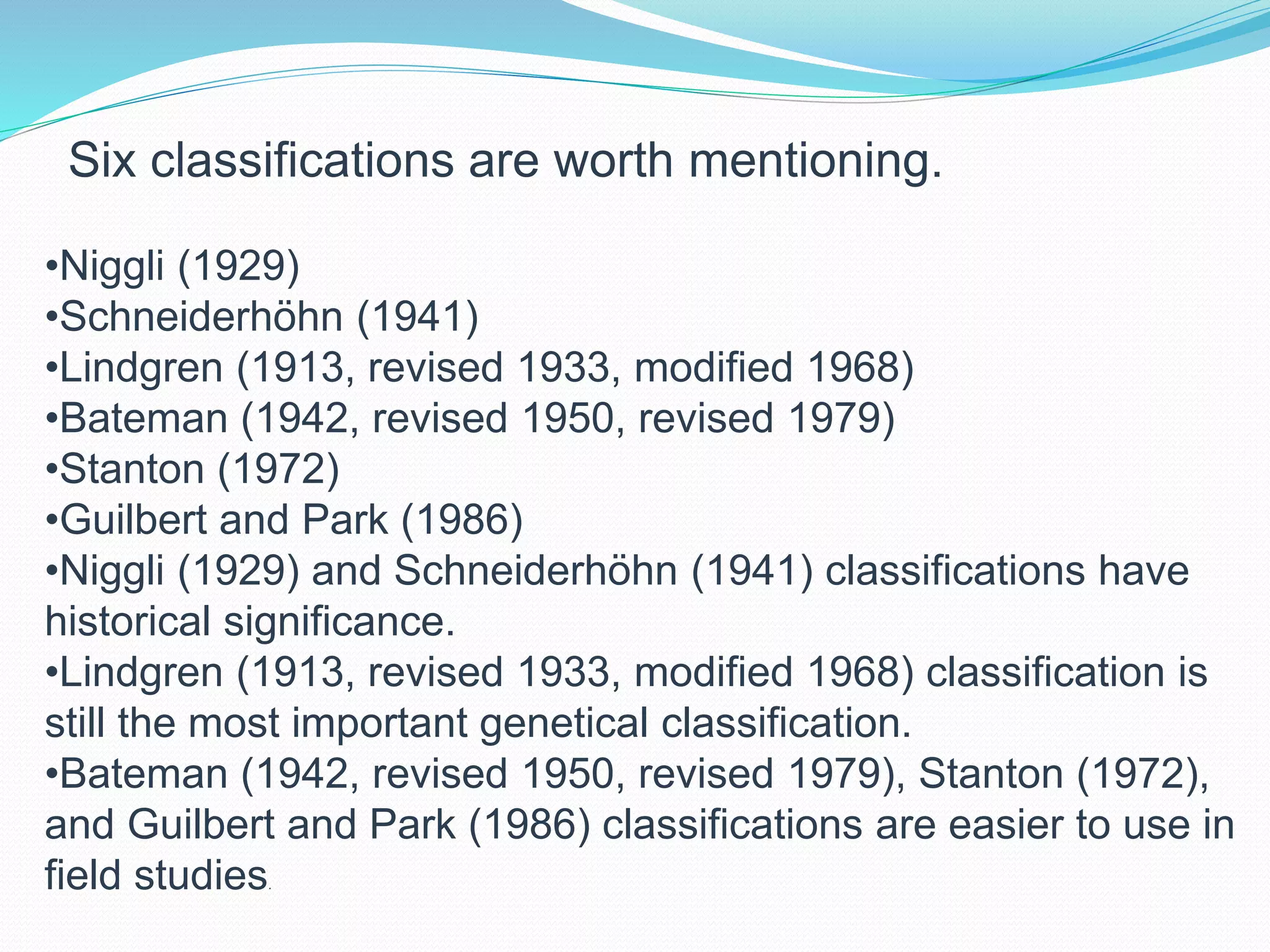 Six classifications are worth mentioning.
•Niggli (1929)
•Schneiderhöhn (1941)
•Lindgren (1913, revised 1933, modified 1968)
•Bateman (1942, revised 1950, revised 1979)
•Stanton (1972)
•Guilbert and Park (1986)
•Niggli (1929) and Schneiderhöhn (1941) classifications have
historical significance.
•Lindgren (1913, revised 1933, modified 1968) classification is
still the most important genetical classification.
•Bateman (1942, revised 1950, revised 1979), Stanton (1972),
and Guilbert and Park (1986) classifications are easier to use in
field studies.
 