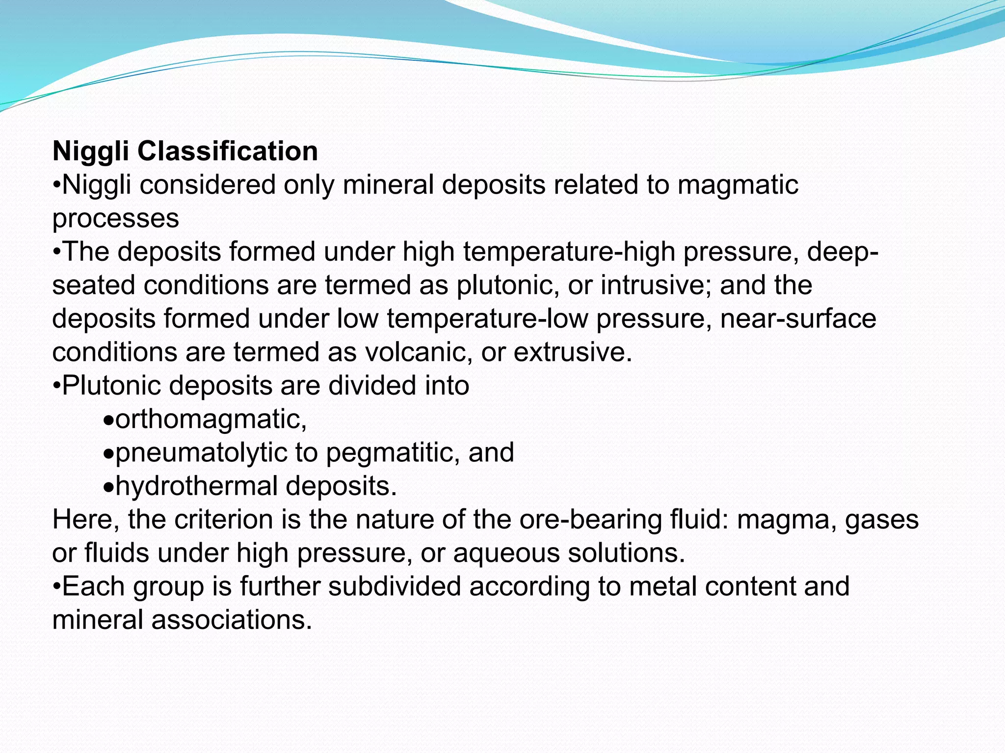 Niggli Classification
•Niggli considered only mineral deposits related to magmatic
processes
•The deposits formed under high temperature-high pressure, deep-
seated conditions are termed as plutonic, or intrusive; and the
deposits formed under low temperature-low pressure, near-surface
conditions are termed as volcanic, or extrusive.
•Plutonic deposits are divided into
orthomagmatic,
pneumatolytic to pegmatitic, and
hydrothermal deposits.
Here, the criterion is the nature of the ore-bearing fluid: magma, gases
or fluids under high pressure, or aqueous solutions.
•Each group is further subdivided according to metal content and
mineral associations.
 