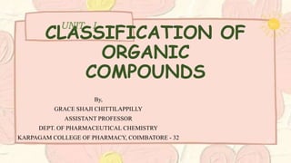 CLASSIFICATION OF
ORGANIC
COMPOUNDS
By,
GRACE SHAJI CHITTILAPPILLY
ASSISTANT PROFESSOR
DEPT. OF PHARMACEUTICAL CHEMISTRY
KARPAGAM COLLEGE OF PHARMACY, COIMBATORE - 32
UNIT - I
 
