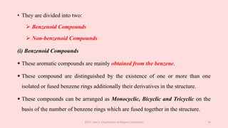 • They are divided into two:
 Benzenoid Compounds
 Non-benzenoid Compounds
(i) Benzenoid Compounds
 These aromatic compounds are mainly obtained from the benzene.
 These compound are distinguished by the existence of one or more than one
isolated or fused benzene rings additionally their derivatives in the structure.
 These compounds can be arranged as Monocyclic, Bicyclic and Tricyclic on the
basis of the number of benzene rings which are fused together in the structure.
POC-I, Unit 1: Classification of Organic Compounds 10
 