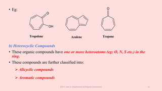 • Eg:
b) Heterocyclic Compounds
• These organic compounds have one or more heteroatoms (eg: O, N, S etc.) in the
ring.
• These compounds are further classified into:
 Alicyclic compounds
 Aromatic compounds
POC-I, Unit 1: Classification of Organic Compounds 12
O
OH
Tropolone Azulene
O
Tropone
 