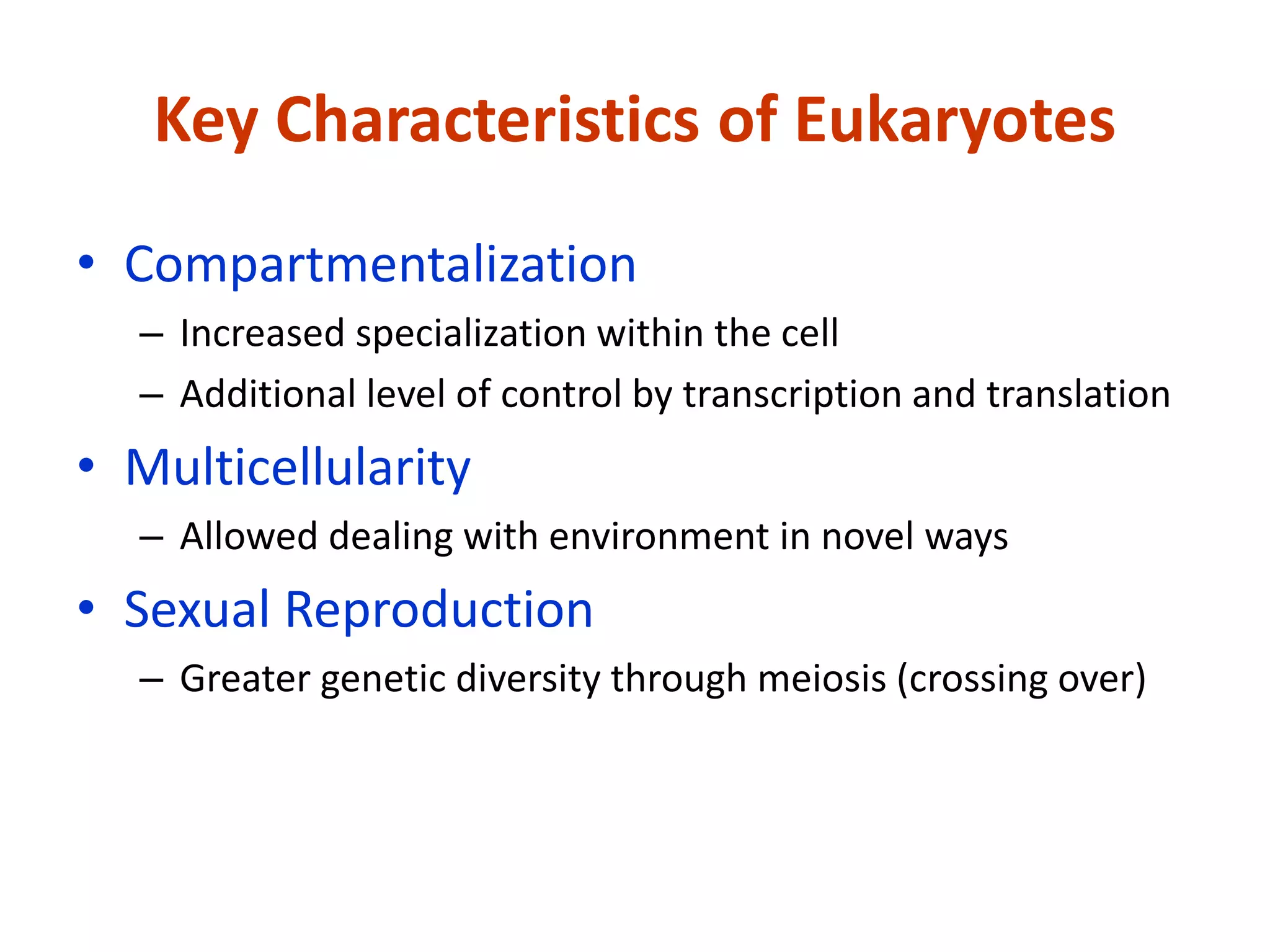 Key Characteristics of Eukaryotes
• Compartmentalization
– Increased specialization within the cell
– Additional level of control by transcription and translation
• Multicellularity
– Allowed dealing with environment in novel ways
• Sexual Reproduction
– Greater genetic diversity through meiosis (crossing over)
 