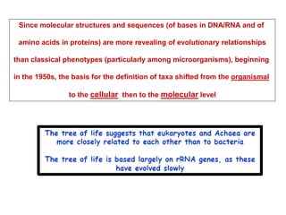 Since molecular structures and sequences (of bases in DNA/RNA and of
amino acids in proteins) are more revealing of evolutionary relationships
than classical phenotypes (particularly among microorganisms), beginning
in the 1950s, the basis for the definition of taxa shifted from the organismal
to the cellular then to the molecular level
 