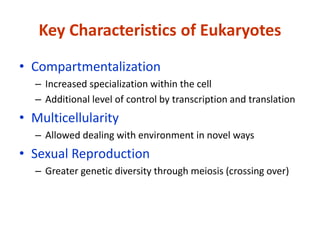 Key Characteristics of Eukaryotes
• Compartmentalization
– Increased specialization within the cell
– Additional level of control by transcription and translation
• Multicellularity
– Allowed dealing with environment in novel ways
• Sexual Reproduction
– Greater genetic diversity through meiosis (crossing over)
 