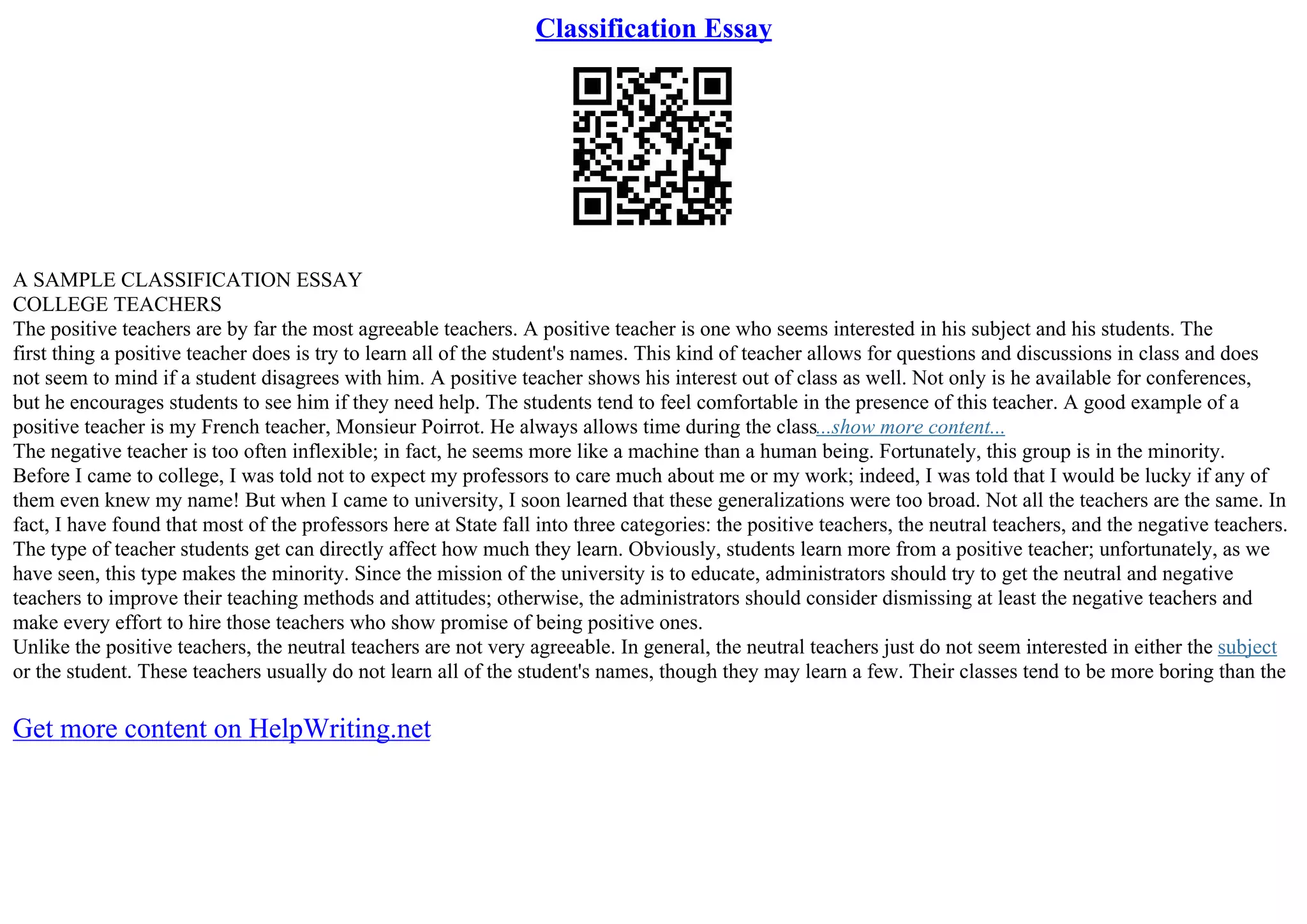 Classification Essay
A SAMPLE CLASSIFICATION ESSAY
COLLEGE TEACHERS
The positive teachers are by far the most agreeable teachers. A positive teacher is one who seems interested in his subject and his students. The
first thing a positive teacher does is try to learn all of the student's names. This kind of teacher allows for questions and discussions in class and does
not seem to mind if a student disagrees with him. A positive teacher shows his interest out of class as well. Not only is he available for conferences,
but he encourages students to see him if they need help. The students tend to feel comfortable in the presence of this teacher. A good example of a
positive teacher is my French teacher, Monsieur Poirrot. He always allows time during the class...show more content...
The negative teacher is too often inflexible; in fact, he seems more like a machine than a human being. Fortunately, this group is in the minority.
Before I came to college, I was told not to expect my professors to care much about me or my work; indeed, I was told that I would be lucky if any of
them even knew my name! But when I came to university, I soon learned that these generalizations were too broad. Not all the teachers are the same. In
fact, I have found that most of the professors here at State fall into three categories: the positive teachers, the neutral teachers, and the negative teachers.
The type of teacher students get can directly affect how much they learn. Obviously, students learn more from a positive teacher; unfortunately, as we
have seen, this type makes the minority. Since the mission of the university is to educate, administrators should try to get the neutral and negative
teachers to improve their teaching methods and attitudes; otherwise, the administrators should consider dismissing at least the negative teachers and
make every effort to hire those teachers who show promise of being positive ones.
Unlike the positive teachers, the neutral teachers are not very agreeable. In general, the neutral teachers just do not seem interested in either the subject
or the student. These teachers usually do not learn all of the student's names, though they may learn a few. Their classes tend to be more boring than the
Get more content on HelpWriting.net
 