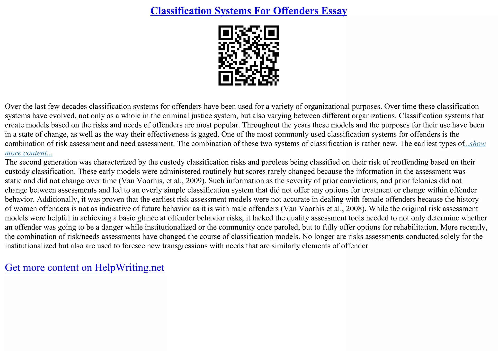 Classification Systems For Offenders Essay
Over the last few decades classification systems for offenders have been used for a variety of organizational purposes. Over time these classification
systems have evolved, not only as a whole in the criminal justice system, but also varying between different organizations. Classification systems that
create models based on the risks and needs of offenders are most popular. Throughout the years these models and the purposes for their use have been
in a state of change, as well as the way their effectiveness is gaged. One of the most commonly used classification systems for offenders is the
combination of risk assessment and need assessment. The combination of these two systems of classification is rather new. The earliest types of...show
more content...
The second generation was characterized by the custody classification risks and parolees being classified on their risk of reoffending based on their
custody classification. These early models were administered routinely but scores rarely changed because the information in the assessment was
static and did not change over time (Van Voorhis, et al., 2009). Such information as the severity of prior convictions, and prior felonies did not
change between assessments and led to an overly simple classification system that did not offer any options for treatment or change within offender
behavior. Additionally, it was proven that the earliest risk assessment models were not accurate in dealing with female offenders because the history
of women offenders is not as indicative of future behavior as it is with male offenders (Van Voorhis et al., 2008). While the original risk assessment
models were helpful in achieving a basic glance at offender behavior risks, it lacked the quality assessment tools needed to not only determine whether
an offender was going to be a danger while institutionalized or the community once paroled, but to fully offer options for rehabilitation. More recently,
the combination of risk/needs assessments have changed the course of classification models. No longer are risks assessments conducted solely for the
institutionalized but also are used to foresee new transgressions with needs that are similarly elements of offender
Get more content on HelpWriting.net
 