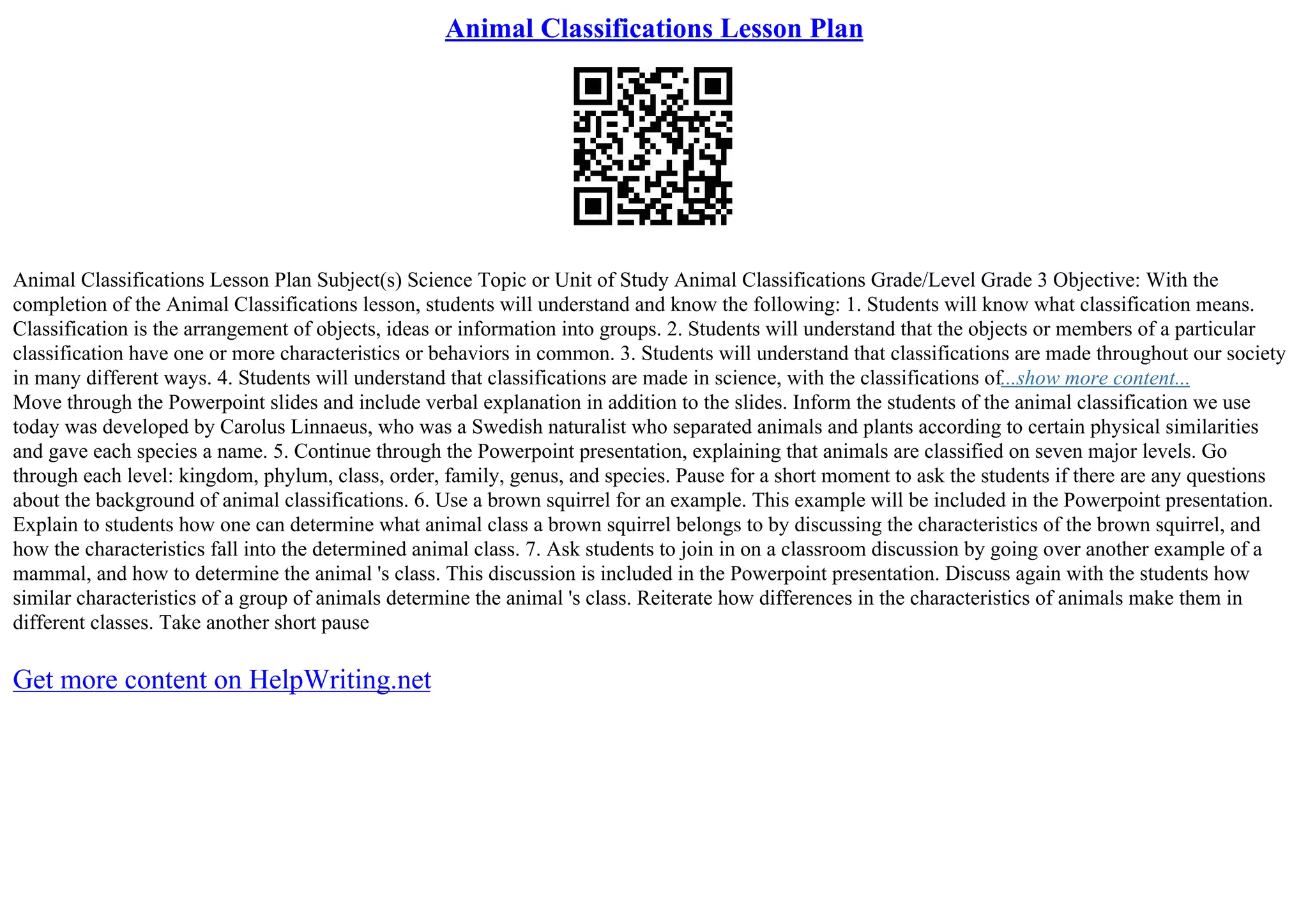 Animal Classifications Lesson Plan
Animal Classifications Lesson Plan Subject(s) Science Topic or Unit of Study Animal Classifications Grade/Level Grade 3 Objective: With the
completion of the Animal Classifications lesson, students will understand and know the following: 1. Students will know what classification means.
Classification is the arrangement of objects, ideas or information into groups. 2. Students will understand that the objects or members of a particular
classification have one or more characteristics or behaviors in common. 3. Students will understand that classifications are made throughout our society
in many different ways. 4. Students will understand that classifications are made in science, with the classifications of...show more content...
Move through the Powerpoint slides and include verbal explanation in addition to the slides. Inform the students of the animal classification we use
today was developed by Carolus Linnaeus, who was a Swedish naturalist who separated animals and plants according to certain physical similarities
and gave each species a name. 5. Continue through the Powerpoint presentation, explaining that animals are classified on seven major levels. Go
through each level: kingdom, phylum, class, order, family, genus, and species. Pause for a short moment to ask the students if there are any questions
about the background of animal classifications. 6. Use a brown squirrel for an example. This example will be included in the Powerpoint presentation.
Explain to students how one can determine what animal class a brown squirrel belongs to by discussing the characteristics of the brown squirrel, and
how the characteristics fall into the determined animal class. 7. Ask students to join in on a classroom discussion by going over another example of a
mammal, and how to determine the animal 's class. This discussion is included in the Powerpoint presentation. Discuss again with the students how
similar characteristics of a group of animals determine the animal 's class. Reiterate how differences in the characteristics of animals make them in
different classes. Take another short pause
Get more content on HelpWriting.net
 