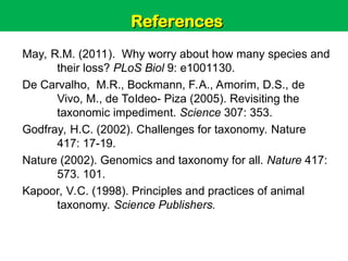 Unit 6: Classification and Diversity
May, R.M. (2011). Why worry about how many species and
their loss? PLoS Biol 9: e1001130.
De Carvalho, M.R., Bockmann, F.A., Amorim, D.S., de
Vivo, M., de Toldeo- Piza (2005). Revisiting the
taxonomic impediment. Science 307: 353.
Godfray, H.C. (2002). Challenges for taxonomy. Nature
417: 17-19.
Nature (2002). Genomics and taxonomy for all. Nature 417:
573. 101.
Kapoor, V.C. (1998). Principles and practices of animal
taxonomy. Science Publishers.
References
References
 