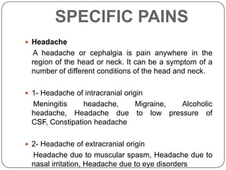 SPECIFIC PAINS
 Headache
  A headache or cephalgia is pain anywhere in the
  region of the head or neck. It can be a symptom of a
  number of different conditions of the head and neck.

 1- Headache of intracranial origin
  Meningitis     headache,   Migraine, Alcoholic
  headache, Headache due to low pressure of
  CSF, Constipation headache

 2- Headache of extracranial origin
  Headache due to muscular spasm, Headache due to
  nasal irritation, Headache due to eye disorders
 