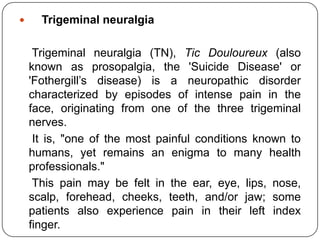     Trigeminal neuralgia

     Trigeminal neuralgia (TN), Tic Douloureux (also
    known as prosopalgia, the 'Suicide Disease' or
    'Fothergill‟s disease) is a neuropathic disorder
    characterized by episodes of intense pain in the
    face, originating from one of the three trigeminal
    nerves.
     It is, "one of the most painful conditions known to
    humans, yet remains an enigma to many health
    professionals."
     This pain may be felt in the ear, eye, lips, nose,
    scalp, forehead, cheeks, teeth, and/or jaw; some
    patients also experience pain in their left index
    finger.
 