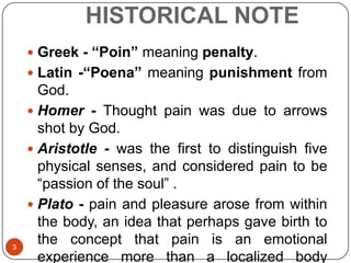 HISTORICAL NOTE
     Greek - “Poin” meaning penalty.
     Latin -“Poena” meaning punishment from
      God.
     Homer - Thought pain was due to arrows
      shot by God.
     Aristotle - was the first to distinguish five
      physical senses, and considered pain to be
      “passion of the soul” .
     Plato - pain and pleasure arose from within
      the body, an idea that perhaps gave birth to
3
      the concept that pain is an emotional
      experience more than a localized body
 