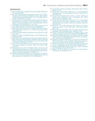 208  Classification and Nomenclature of Human Parasites	 2866.e1
REFERENCES
1.	 Beaver CB, Jung RC, Cupp EW. Clinical parasitology. Philadelphia:
Lea & Febiger; 1984.
2.	 Cox FEG. Classification of the parasitic protozoa. In: Cox FEG,
Despommier DD, Gillespie S, Wakelin D, editors. Topley and Wil-
son’s microbiology and microbial infections. Part 6. Parasitology. 10th ed.
London: Arnold; 2005. p. 186–99.
3.	 Cox FEG. Taxonomy and classification of human parasitic protozoa
and helminths. In: Versalovic J, Carroll KC, Funke G, et al, editors.
Manual of clinical microbiology. Section VIII. Parasitology. 10th ed.
Washington, DC: ASM Press; 2011. p. 2041–6.
4.	 Cox-Singh J, Singh B. Knowlesi malaria. newly emergent and of
public health importance? Trends Parasitol 2008;24:406–10.
5.	 Edman JC, Kovacs JA, Masur H, et al. Ribosomal RNA sequence
shows Pneumocystis carinii to be a member of the fungi. Nature
1988;334:519–22.
6.	 Fayer R. Cryptosporidium and cryptosporidiosis. Boca Raton, Fla: CRC
Press; 1997.
7.	 Garcia LS. Diagnostic medical parasitology. 5th ed. Washington, DC:
ASM Press; 2007.
8.	 Gibson DI. Nature and classification of parasitic helminths. In: Cox
FEG, Despommier DD, Gillespie S, Wakelin D, editors. Topley and
Wilson’s microbiology and microbial infections. Part 6. Parasitology. 10th
ed. London: Arnold; 2005. p. 573–99.
9.	 Gray JS, Weiss LM. Babesia microti. In: Khan NA, editor. Emerg-
ing protozoan pathogens. New York: Taylor and Francis; 2008.
p. 303–49.
10.	 Hartskeerl RA, Van Gool T, Schuitema ARJ, et al. Genetic and
immunological characterization of the microsporidian Septata intes-
tinalis Cali, Kotler, and Orenstein, 1993. Reclassification to Enceph-
alitozoon intestinalis. Parasitology 1995;110:277–85.
11.	 Hirt RP, Logsdon JM, Healey B, et al. Microsporidia are related to
fungi. evidence from the largest subunit of RNA polymerase II and
other proteins. Proc Natl Acad Sci U S A 1999;96:580–5.
12.	 Levine ND. Veterinary parasitology. Minneapolis, Minn: Burgess
Publishing; 1978.
13.	 Meissner EG, Bennett JE, Qvarnstron Y, et al. Disseminated
microsporidiosis in an immunosuppressed patient. Emerg Infect Dis
2012;18:1155–8.
14.	 Meyers WM, Neafie RC, Marty AM, et al, editors. Pathology of
infectious diseases helminthiases, vol. 1. Washington, DC: Armed
Forces Institute of Pathology; 2000.
15.	 Molina JM, Oksenhendler E, Beauvais B, et al. Disseminated
microsporidiosis due to Septata intestinalis in patients with AIDS.
clinical features and response to albendazole therapy. J Infect Dis
1995;171:245–9.
16.	 Monis PT, Caccio SM, Thompson RCA. Variation in Giardia.
towards a taxonomic revision of the genus. Trends Parasitol 2009;
25:93–100.
17.	 Murray PR, Baron EJ, Pfaller MA, et al, editors. Manual of clinical
microbiology. 8th ed. Washington, DC: ASM Press; 2003.
18.	 Ortega Y, Sterling CR, Gilman RH, et al. Cyclospora species. a new
protozoan pathogen of humans. N Engl J Med 1993;328:1308–12.
19.	 Pape JW, Verdier RI, Boncy M, et al. Cyclospora infection in adults
infected with HIV. clinical manifestations, treatment, and prophy-
laxis. Ann Intern Med 1994;121:654–7.
20.	 Stringer SL, Hudson K, Blase MA, et al. Sequence from ribosomal
RNA of Pneumocystis carinii compared to those of four fungi sug-
gests an ascomycetous affinity. J Protozool 1989;36:14S–16S.
21.	 Tan KS. New insights on classification, identification and clinical
relevance of Blastocystis spp. Clin Microbiol Rev 2008;21:639–65.
22.	 Webster J, Weber RWS. Introduction to fungi. 3rd ed. Cambridge,
UK: Cambridge University Press; 2007.
23.	 Wittner M, Weiss LM. The microsporidia and microsporidiosis.
Washington, DC: ASM Press; 1999.
 