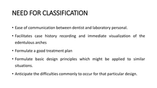 NEED FOR CLASSIFICATION
• Ease of communication between dentist and laboratory personal.
• Facilitates case history recording and immediate visualization of the
edentulous arches
• Formulate a good treatment plan
• Formulate basic design principles which might be applied to similar
situations.
• Anticipate the difficulties commonly to occur for that particular design.
 