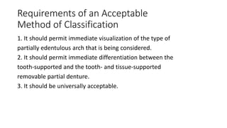 Requirements of an Acceptable
Method of Classification
1. It should permit immediate visualization of the type of
partially edentulous arch that is being considered.
2. It should permit immediate differentiation between the
tooth-supported and the tooth- and tissue-supported
removable partial denture.
3. It should be universally acceptable.
 