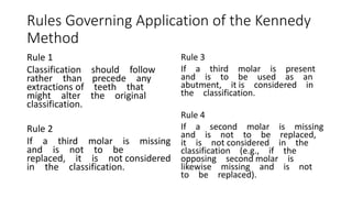 Rules Governing Application of the Kennedy
Method
Rule 1
Classification should follow
rather than precede any
extractions of teeth that
might alter the original
classification.
Rule 2
If a third molar is missing
and is not to be
replaced, it is not considered
in the classification.
Rule 3
If a third molar is present
and is to be used as an
abutment, it is considered in
the classification.
Rule 4
If a second molar is missing
and is not to be replaced,
it is not considered in the
classification (e.g., if the
opposing second molar is
likewise missing and is not
to be replaced).
 