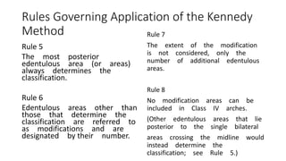 Rules Governing Application of the Kennedy
Method
Rule 5
The most posterior
edentulous area (or areas)
always determines the
classification.
Rule 6
Edentulous areas other than
those that determine the
classification are referred to
as modifications and are
designated by their number.
Rule 7
The extent of the modification
is not considered, only the
number of additional edentulous
areas.
Rule 8
No modification areas can be
included in Class IV arches.
(Other edentulous areas that lie
posterior to the single bilateral
areas crossing the midline would
instead determine the
classification; see Rule 5.)
 