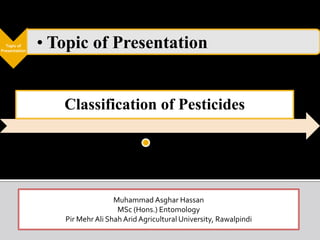 Topic of
Presentation
• Topic of Presentation
Classification of Pesticides
Muhammad Asghar Hassan
MSc (Hons.) Entomology
Pir Mehr Ali Shah Arid Agricultural University, Rawalpindi
 