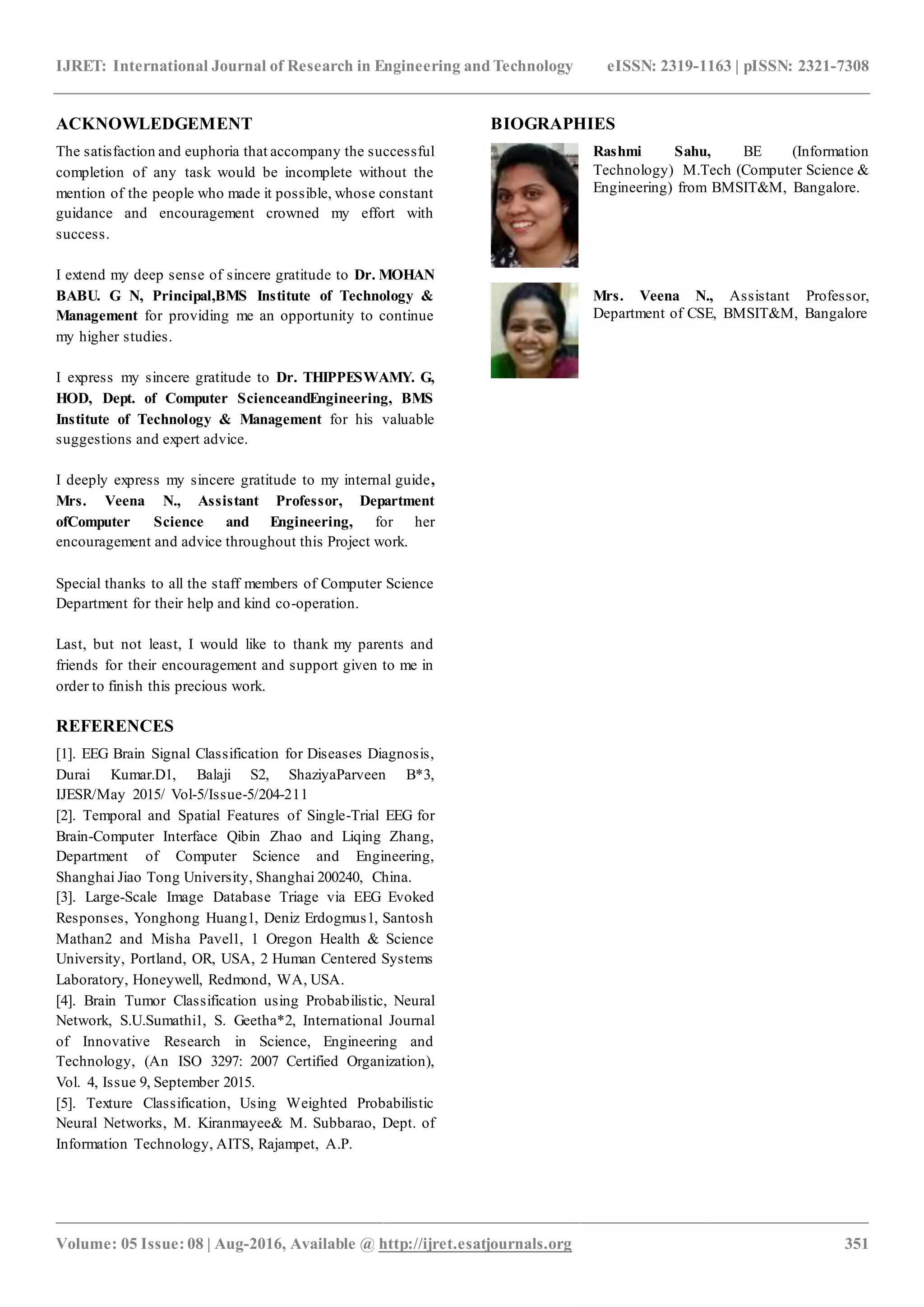 IJRET: International Journal of Research in Engineering and Technology eISSN: 2319-1163 | pISSN: 2321-7308
_______________________________________________________________________________________________
Volume: 05 Issue: 08 | Aug-2016, Available @ http://ijret.esatjournals.org 351
ACKNOWLEDGEMENT
The satisfaction and euphoria that accompany the successful
completion of any task would be incomplete without the
mention of the people who made it possible, whose constant
guidance and encouragement crowned my effort with
success.
I extend my deep sense of sincere gratitude to Dr. MOHAN
BABU. G N, Principal,BMS Institute of Technology &
Management for providing me an opportunity to continue
my higher studies.
I express my sincere gratitude to Dr. THIPPESWAMY. G,
HOD, Dept. of Computer ScienceandEngineering, BMS
Institute of Technology & Management for his valuable
suggestions and expert advice.
I deeply express my sincere gratitude to my internal guide,
Mrs. Veena N., Assistant Professor, Department
ofComputer Science and Engineering, for her
encouragement and advice throughout this Project work.
Special thanks to all the staff members of Computer Science
Department for their help and kind co-operation.
Last, but not least, I would like to thank my parents and
friends for their encouragement and support given to me in
order to finish this precious work.
REFERENCES
[1]. EEG Brain Signal Classification for Diseases Diagnosis,
Durai Kumar.D1, Balaji S2, ShaziyaParveen B*3,
IJESR/May 2015/ Vol-5/Issue-5/204-211
[2]. Temporal and Spatial Features of Single-Trial EEG for
Brain-Computer Interface Qibin Zhao and Liqing Zhang,
Department of Computer Science and Engineering,
Shanghai Jiao Tong University, Shanghai 200240, China.
[3]. Large-Scale Image Database Triage via EEG Evoked
Responses, Yonghong Huang1, Deniz Erdogmus1, Santosh
Mathan2 and Misha Pavel1, 1 Oregon Health & Science
University, Portland, OR, USA, 2 Human Centered Systems
Laboratory, Honeywell, Redmond, WA, USA.
[4]. Brain Tumor Classification using Probabilistic, Neural
Network, S.U.Sumathi1, S. Geetha*2, International Journal
of Innovative Research in Science, Engineering and
Technology, (An ISO 3297: 2007 Certified Organization),
Vol. 4, Issue 9, September 2015.
[5]. Texture Classification, Using Weighted Probabilistic
Neural Networks, M. Kiranmayee& M. Subbarao, Dept. of
Information Technology, AITS, Rajampet, A.P.
BIOGRAPHIES
Rashmi Sahu, BE (Information
Technology) M.Tech (Computer Science &
Engineering) from BMSIT&M, Bangalore.
Mrs. Veena N., Assistant Professor,
Department of CSE, BMSIT&M, Bangalore
 