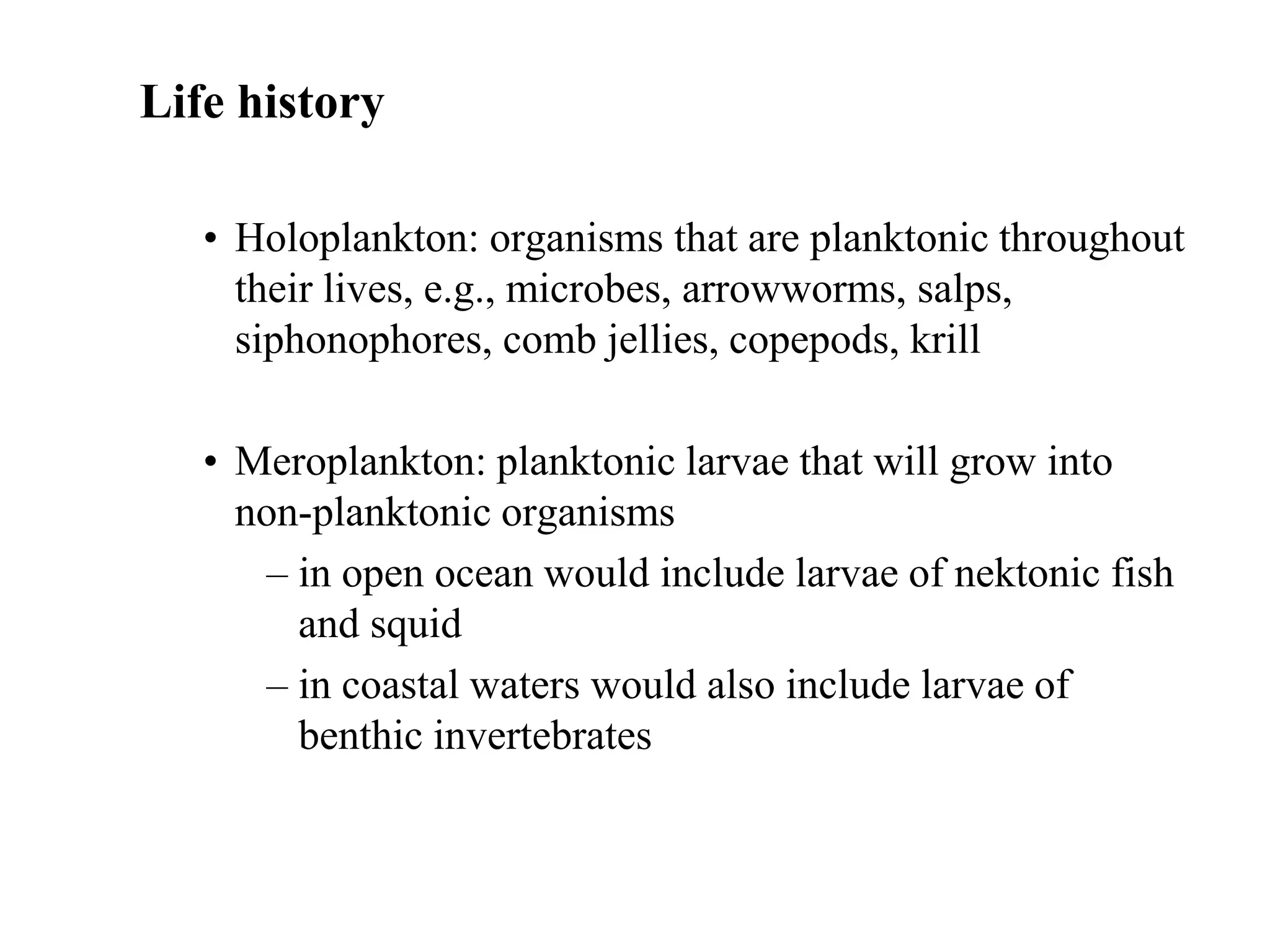 Life history
• Holoplankton: organisms that are planktonic throughout
their lives, e.g., microbes, arrowworms, salps,
siphonophores, comb jellies, copepods, krill
• Meroplankton: planktonic larvae that will grow into
non-planktonic organisms
– in open ocean would include larvae of nektonic fish
and squid
– in coastal waters would also include larvae of
benthic invertebrates
 