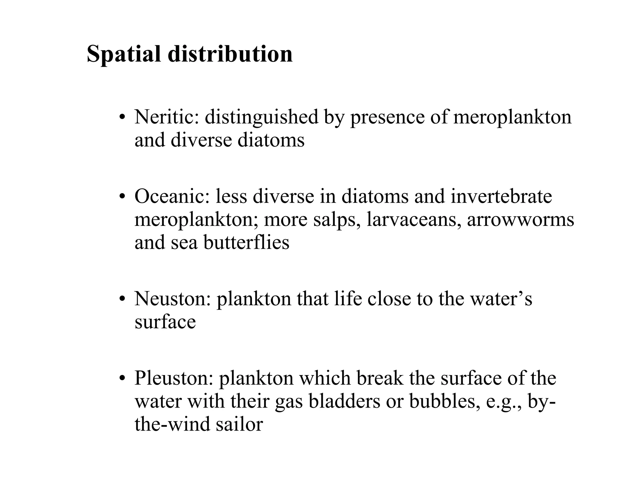 Spatial distribution
• Neritic: distinguished by presence of meroplankton
and diverse diatoms
• Oceanic: less diverse in diatoms and invertebrate
meroplankton; more salps, larvaceans, arrowworms
and sea butterflies
• Neuston: plankton that life close to the water’s
surface
• Pleuston: plankton which break the surface of the
water with their gas bladders or bubbles, e.g., by-
the-wind sailor
 