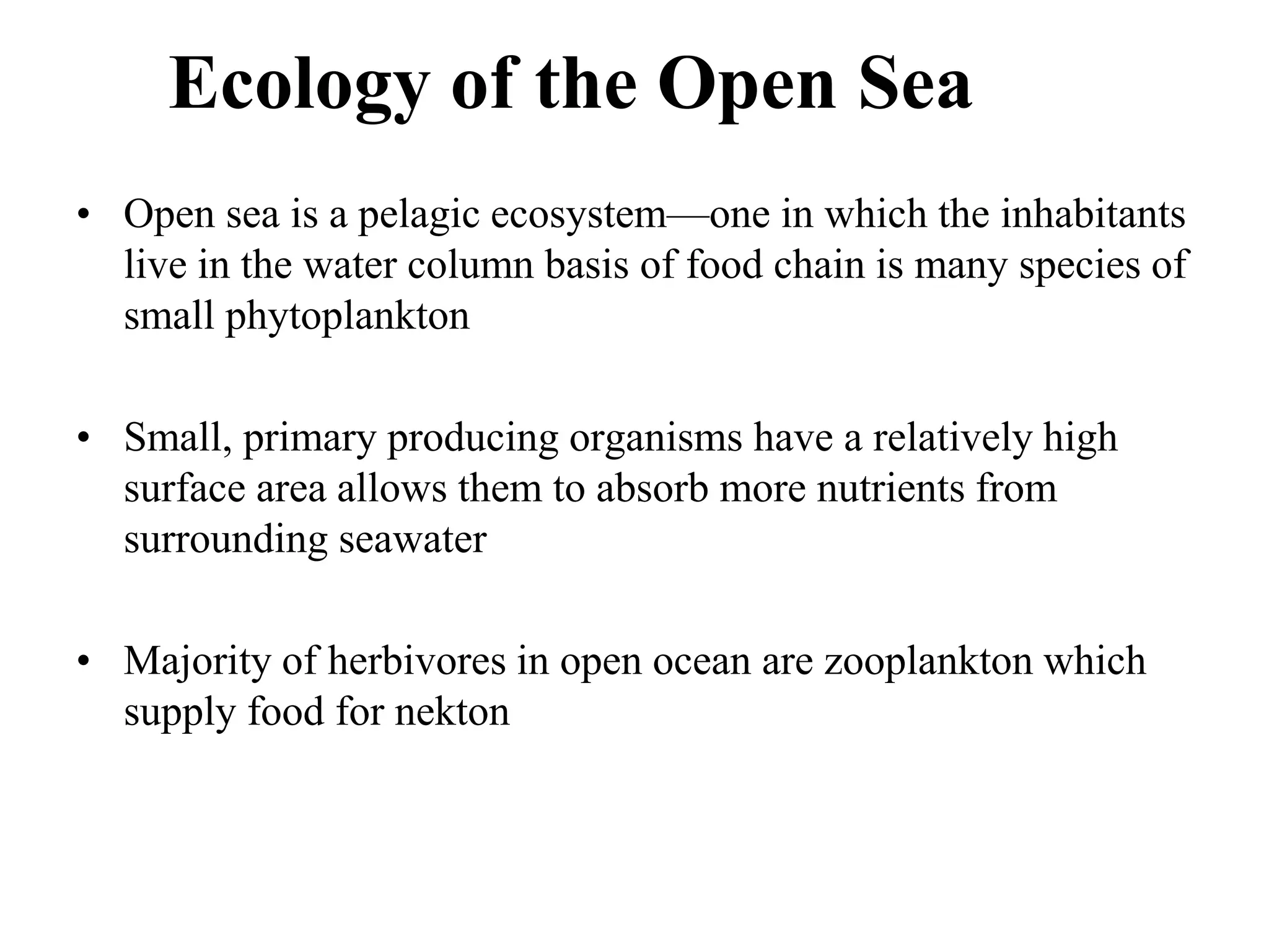 Ecology of the Open Sea
• Open sea is a pelagic ecosystem—one in which the inhabitants
live in the water column basis of food chain is many species of
small phytoplankton
• Small, primary producing organisms have a relatively high
surface area allows them to absorb more nutrients from
surrounding seawater
• Majority of herbivores in open ocean are zooplankton which
supply food for nekton
 