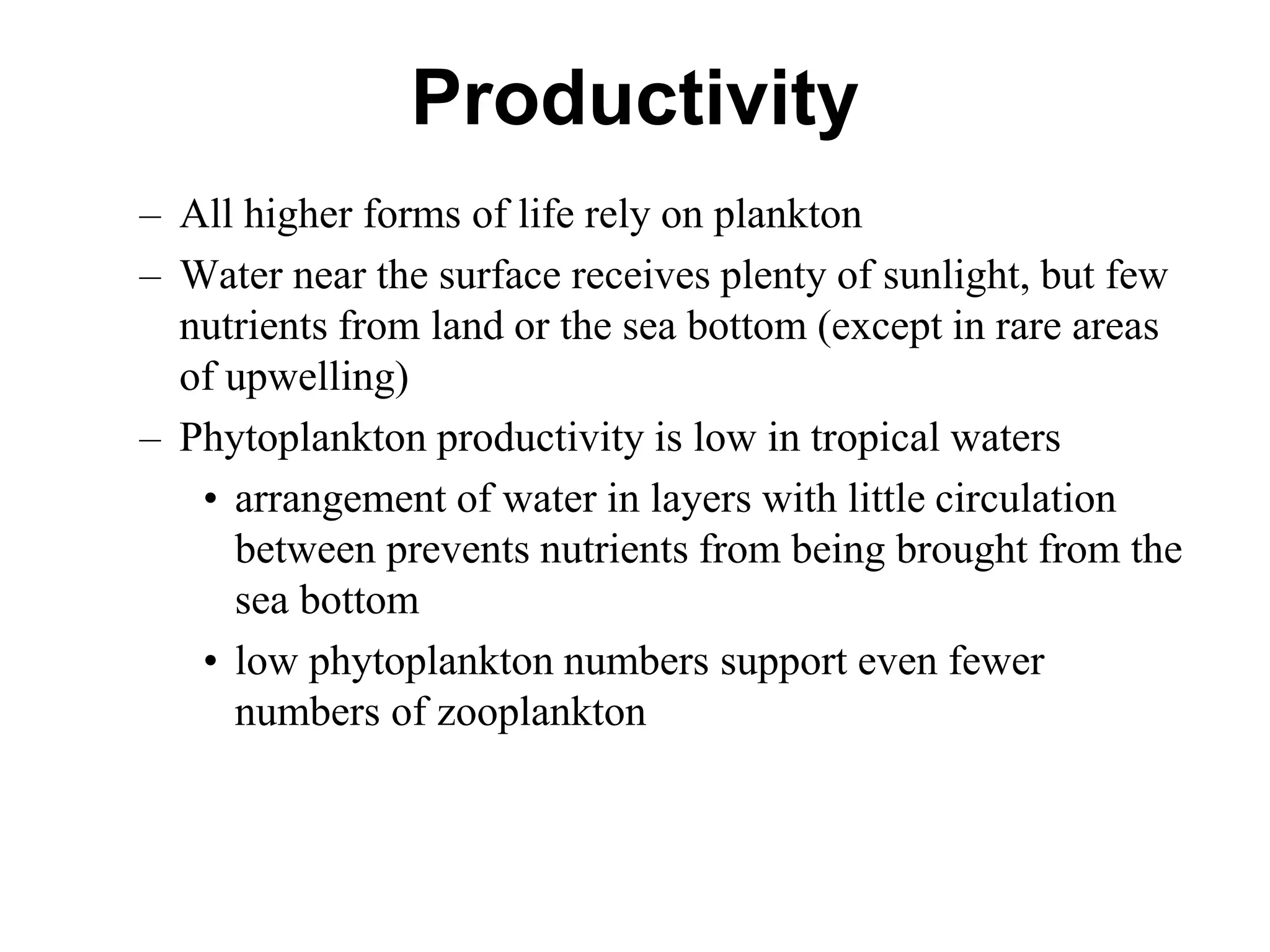 Productivity
– All higher forms of life rely on plankton
– Water near the surface receives plenty of sunlight, but few
nutrients from land or the sea bottom (except in rare areas
of upwelling)
– Phytoplankton productivity is low in tropical waters
• arrangement of water in layers with little circulation
between prevents nutrients from being brought from the
sea bottom
• low phytoplankton numbers support even fewer
numbers of zooplankton
 