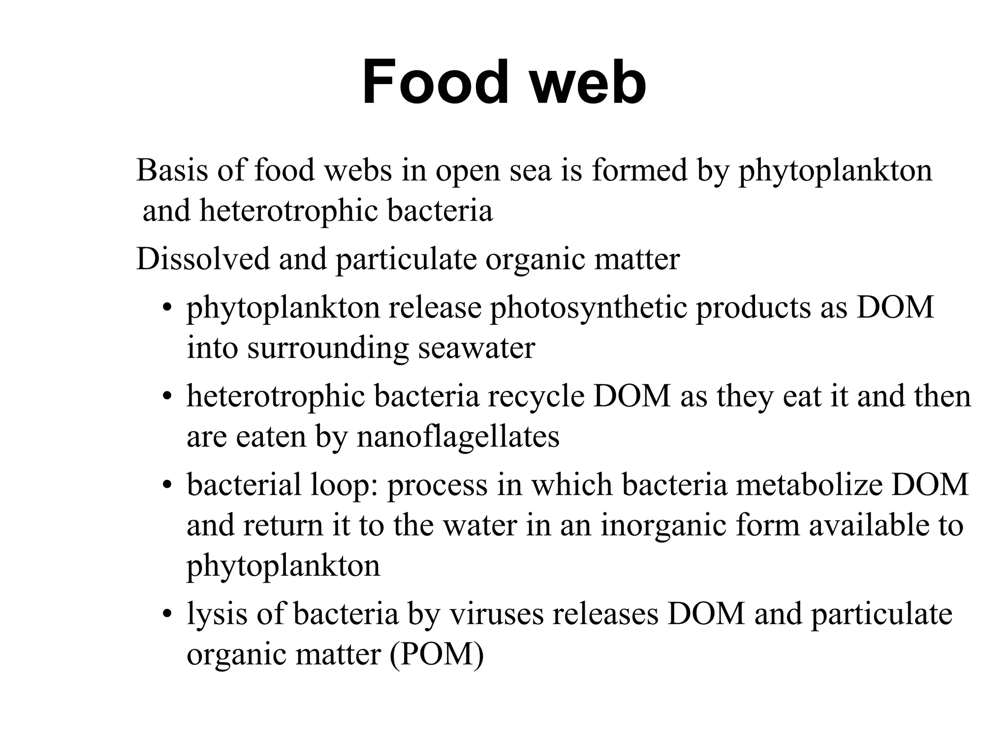 Food web
Basis of food webs in open sea is formed by phytoplankton
and heterotrophic bacteria
Dissolved and particulate organic matter
• phytoplankton release photosynthetic products as DOM
into surrounding seawater
• heterotrophic bacteria recycle DOM as they eat it and then
are eaten by nanoflagellates
• bacterial loop: process in which bacteria metabolize DOM
and return it to the water in an inorganic form available to
phytoplankton
• lysis of bacteria by viruses releases DOM and particulate
organic matter (POM)
 
