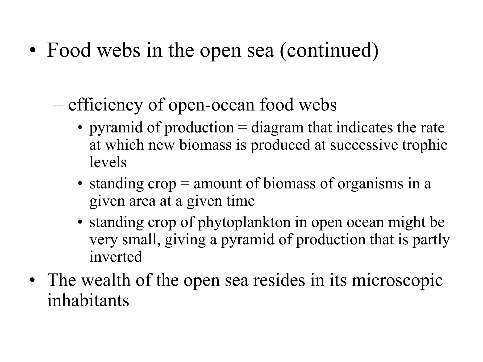 • Food webs in the open sea (continued)
– efficiency of open-ocean food webs
• pyramid of production = diagram that indicates the rate
at which new biomass is produced at successive trophic
levels
• standing crop = amount of biomass of organisms in a
given area at a given time
• standing crop of phytoplankton in open ocean might be
very small, giving a pyramid of production that is partly
inverted
• The wealth of the open sea resides in its microscopic
inhabitants
 