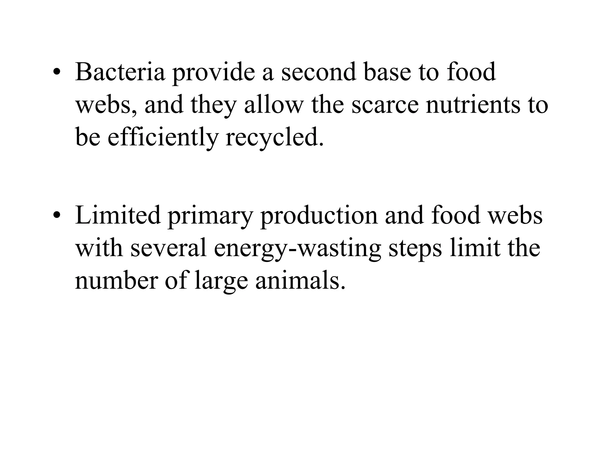 • Bacteria provide a second base to food
webs, and they allow the scarce nutrients to
be efficiently recycled.
• Limited primary production and food webs
with several energy-wasting steps limit the
number of large animals.
 