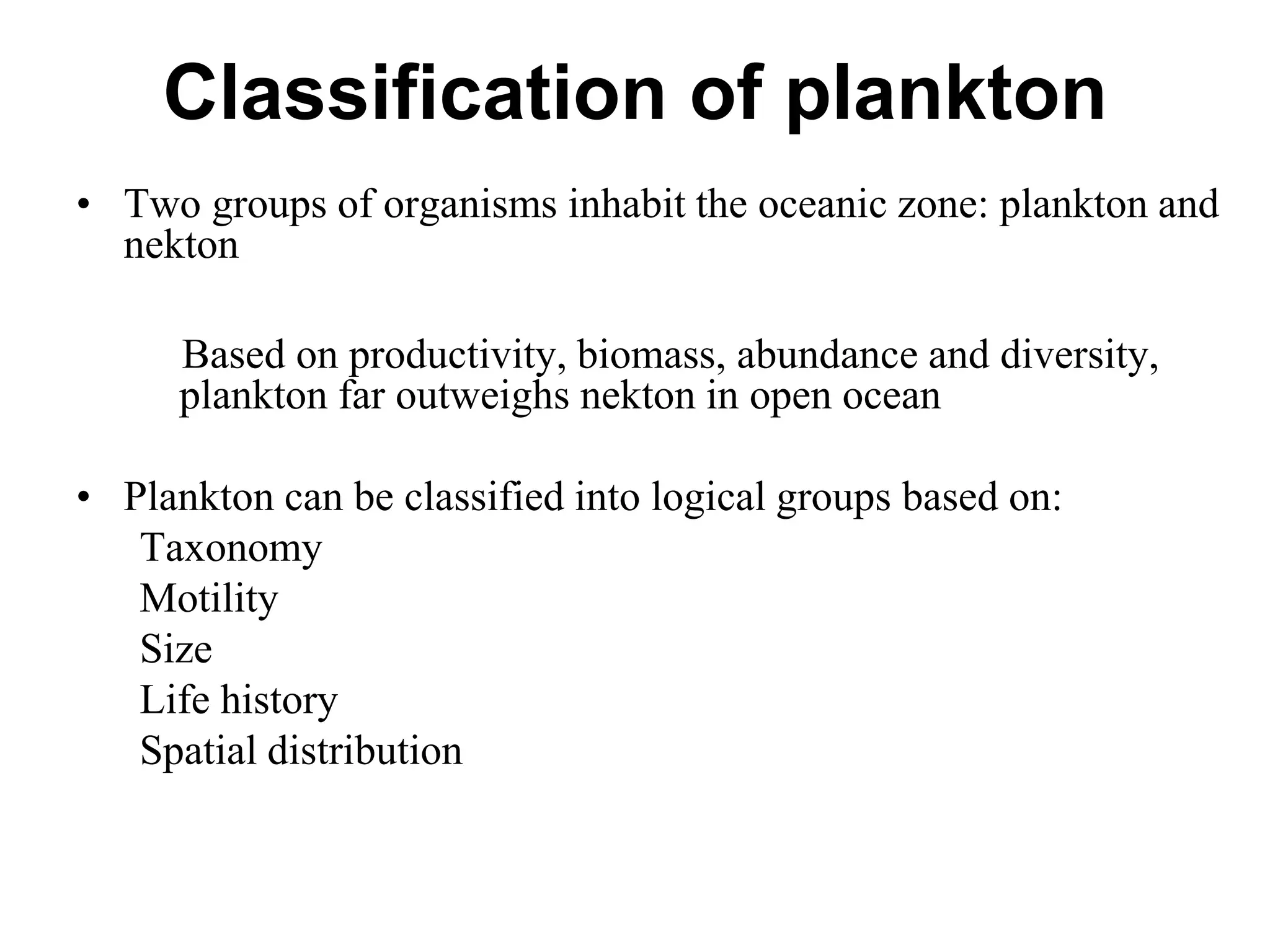 Classification of plankton
• Two groups of organisms inhabit the oceanic zone: plankton and
nekton
Based on productivity, biomass, abundance and diversity,
plankton far outweighs nekton in open ocean
• Plankton can be classified into logical groups based on:
Taxonomy
Motility
Size
Life history
Spatial distribution
 