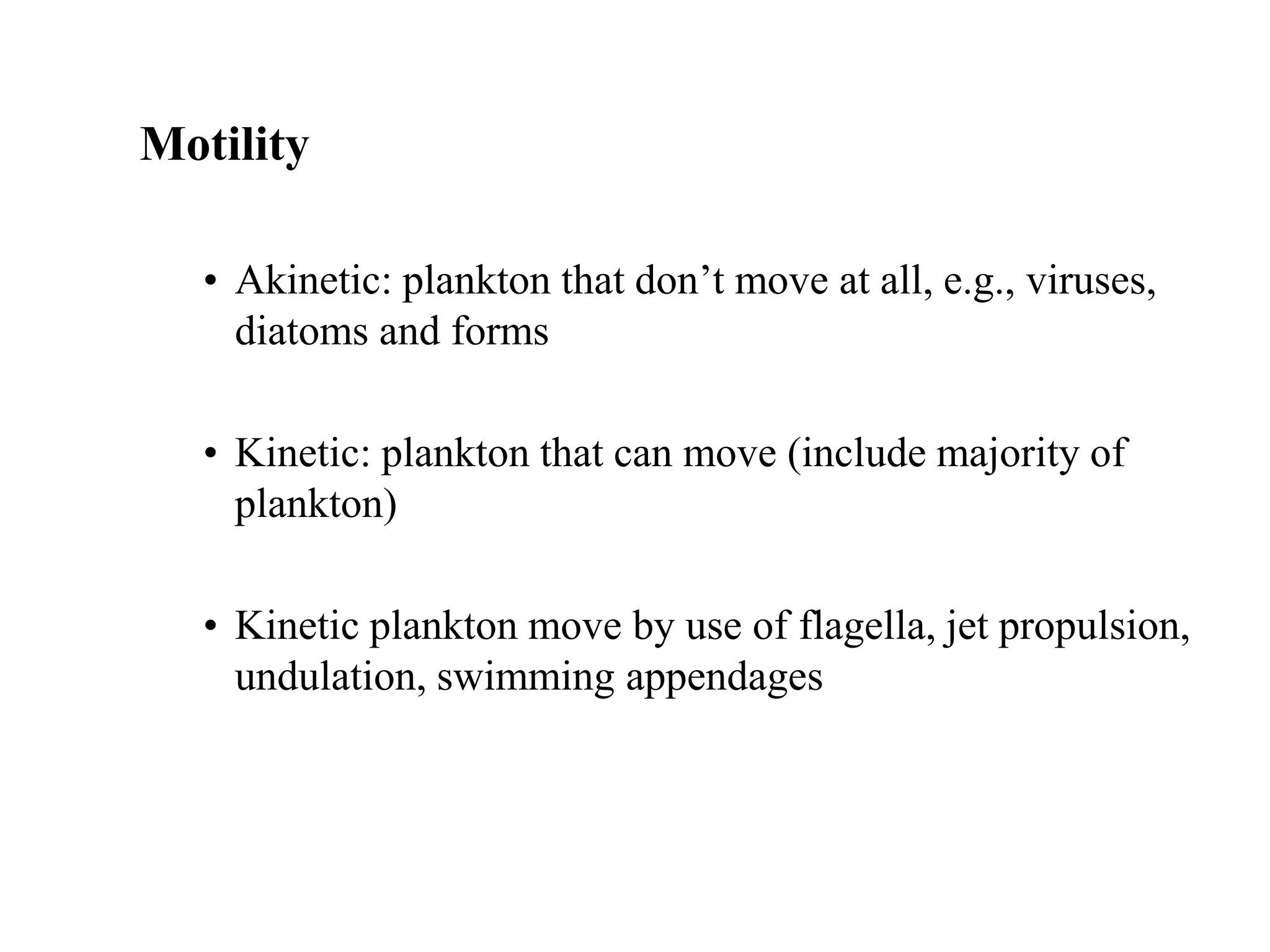 Motility
• Akinetic: plankton that don’t move at all, e.g., viruses,
diatoms and forms
• Kinetic: plankton that can move (include majority of
plankton)
• Kinetic plankton move by use of flagella, jet propulsion,
undulation, swimming appendages
 