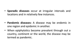 • Sporadic diseases occur at irregular intervals and
locations and in relatively few instances.
• Pandemic diseases: A disease may be endemic in
one region and epidemic in another.
• When epiphytotics become prevalent through out a
country, continent or the world, the disease may be
termed as pandemic.
 